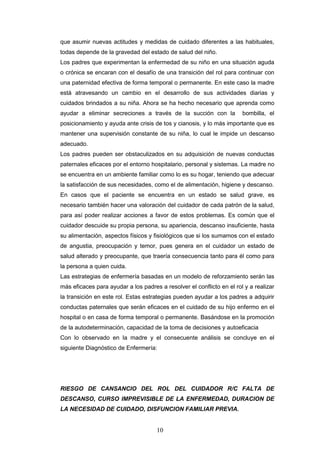 10
que asumir nuevas actitudes y medidas de cuidado diferentes a las habituales,
todas depende de la gravedad del estado de salud del niño.
Los padres que experimentan la enfermedad de su niño en una situación aguda
o crónica se encaran con el desafío de una transición del rol para continuar con
una paternidad efectiva de forma temporal o permanente. En este caso la madre
está atravesando un cambio en el desarrollo de sus actividades diarias y
cuidados brindados a su niña. Ahora se ha hecho necesario que aprenda como
ayudar a eliminar secreciones a través de la succión con la bombilla, el
posicionamiento y ayuda ante crisis de tos y cianosis, y lo más importante que es
mantener una supervisión constante de su niña, lo cual le impide un descanso
adecuado.
Los padres pueden ser obstaculizados en su adquisición de nuevas conductas
paternales eficaces por el entorno hospitalario, personal y sistemas. La madre no
se encuentra en un ambiente familiar como lo es su hogar, teniendo que adecuar
la satisfacción de sus necesidades, como el de alimentación, higiene y descanso.
En casos que el paciente se encuentra en un estado se salud grave, es
necesario también hacer una valoración del cuidador de cada patrón de la salud,
para así poder realizar acciones a favor de estos problemas. Es común que el
cuidador descuide su propia persona, su apariencia, descanso insuficiente, hasta
su alimentación, aspectos físicos y fisiológicos que si los sumamos con el estado
de angustia, preocupación y temor, pues genera en el cuidador un estado de
salud alterado y preocupante, que traería consecuencia tanto para él como para
la persona a quien cuida.
Las estrategias de enfermería basadas en un modelo de reforzamiento serán las
más eficaces para ayudar a los padres a resolver el conflicto en el rol y a realizar
la transición en este rol. Estas estrategias pueden ayudar a los padres a adquirir
conductas paternales que serán eficaces en el cuidado de su hijo enfermo en el
hospital o en casa de forma temporal o permanente. Basándose en la promoción
de la autodeterminación, capacidad de la toma de decisiones y autoeficacia
Con lo observado en la madre y el consecuente análisis se concluye en el
siguiente Diagnóstico de Enfermería:
RIESGO DE CANSANCIO DEL ROL DEL CUIDADOR R/C FALTA DE
DESCANSO, CURSO IMPREVISIBLE DE LA ENFERMEDAD, DURACION DE
LA NECESIDAD DE CUIDADO, DISFUNCION FAMILIAR PREVIA.
 