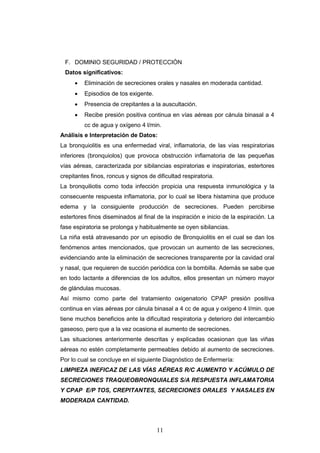 11
F. DOMINIO SEGURIDAD / PROTECCIÓN
Datos significativos:
 Eliminación de secreciones orales y nasales en moderada cantidad.
 Episodios de tos exigente.
 Presencia de crepitantes a la auscultación.
 Recibe presión positiva continua en vías aéreas por cánula binasal a 4
cc de agua y oxígeno 4 l/min.
Análisis e Interpretación de Datos:
La bronquiolitis es una enfermedad viral, inflamatoria, de las vías respiratorias
inferiores (bronquiolos) que provoca obstrucción inflamatoria de las pequeñas
vías aéreas, caracterizada por sibilancias espiratorias e inspiratorias, estertores
crepitantes finos, roncus y signos de dificultad respiratoria.
La bronquiliotis como toda infección propicia una respuesta inmunológica y la
consecuente respuesta inflamatoria, por lo cual se libera histamina que produce
edema y la consiguiente producción de secreciones. Pueden percibirse
estertores finos diseminados al final de la inspiración e inicio de la espiración. La
fase espiratoria se prolonga y habitualmente se oyen sibilancias.
La niña está atravesando por un episodio de Bronquiolitis en el cual se dan los
fenómenos antes mencionados, que provocan un aumento de las secreciones,
evidenciando ante la eliminación de secreciones transparente por la cavidad oral
y nasal, que requieren de succión periódica con la bombilla. Además se sabe que
en todo lactante a diferencias de los adultos, ellos presentan un número mayor
de glándulas mucosas.
Así mismo como parte del tratamiento oxigenatorio CPAP presión positiva
continua en vías aéreas por cánula binasal a 4 cc de agua y oxígeno 4 l/min. que
tiene muchos beneficios ante la dificultad respiratoria y deterioro del intercambio
gaseoso, pero que a la vez ocasiona el aumento de secreciones.
Las situaciones anteriormente descritas y explicadas ocasionan que las viñas
aéreas no estén completamente permeables debido al aumento de secreciones.
Por lo cual se concluye en el siguiente Diagnóstico de Enfermería:
LIMPIEZA INEFICAZ DE LAS VÍAS AÉREAS R/C AUMENTO Y ACÚMULO DE
SECRECIONES TRAQUEOBRONQUIALES S/A RESPUESTA INFLAMATORIA
Y CPAP E/P TOS, CREPITANTES, SECRECIONES ORALES Y NASALES EN
MODERADA CANTIDAD.
 