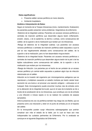 12
Datos significativos:
 Presenta catéter venoso periférico en mano derecha.
 Ambiente hospitalario.
Análisis e Interpretación de Datos:
Según el momento de la Terapia Intravenosa (inicio, mantenimiento, finalización)
los pacientes pueden presentar varios problemas / diagnósticos de enfermería:
-Deterioro de la integridad cutánea. Pacientes con accesos venosos periféricos o
centrales de inserción periférica que desarrollan alguna lesión (inflamación,
erosión, úlcera...) de la epidermis, la dermis o ambas, como consecuencia del
catéter, de la sujeción o de la medicación que reciben por vía intravenosa.
-Riesgo de deterioro de la integridad cutánea. Los pacientes con accesos
venosos periféricos o centrales de inserción periférica están expuestos a que la
piel se vea negativamente afectada como consecuencia del catéter, de la
sujeción o de la medicación, pero no han desarrollado ninguna lesión.
-Deterioro de la integridad tisular. Pacientes con accesos venosos periféricos o
centrales de inserción periférica que desarrollan alguna lesión de la piel o de los
tejidos subcutáneos como consecuencia del catéter, de la sujeción o de la
medicación que reciben por vía intravenosa.
-Riesgo de Infección. Los pacientes por el hecho de ser portador de un acceso
venoso periférico y/o central están expuestos a padecer algún tipo de infección
relacionada con el catéter.
Infección es la invasión del organismo por microorganismos patógenos que se
reproducen y multiplican causando un estadío morboso por lesión celular local,
secreción de una toxina o al provocar una reacción antígeno – anticuerpo en el
huésped. Este microorganismo puede encontrar muchas vías de entrada como
en la alteración de la integridad de la piel, que en el caso de la lactante se dio a
través de la canalización de la vía intravenosa, que constituye una vía de entrada
y una infección e incluso sepsis si no se realizan los cuidados de asepsia
apropiados.
Ante la presencia de una vía periférica también hay riesgo de una flebitis, que se
presenta como una induración y dolor en el punto de entrada y/o en el trayecto
del catéter.
En la bronquiolítis pueden surgir infecciones sobreagregadas que podrían
complicar aún más el estado de la bebé, por lo cual se hace aún mas
indispensable los cuidados pertinentes de Enfermería. Por lo analizado se
concluye en el siguiente Diagnóstico de Enfermería:
 