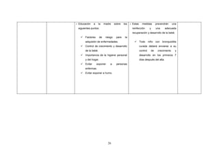 26
- Educación a la madre sobre los
siguientes puntos:
 Factores de riesgo para la
adquisión de enfermedades.
 Control de crecimiento y desarrollo
de la bebé.
 Importancia de la higiene personal
y del hogar.
 Evitar exponer a personas
enfermas.
 Evitar exponer a humo.
- Estas medidas prevendrán una
reinfección y una adecuada
recuperación y desarrollo de la bebé.
 Todo niño con bronquiolitis
curada deberá enviarse a su
control de crecimiento y
desarrollo en los primeros 7
días después del alta.
 