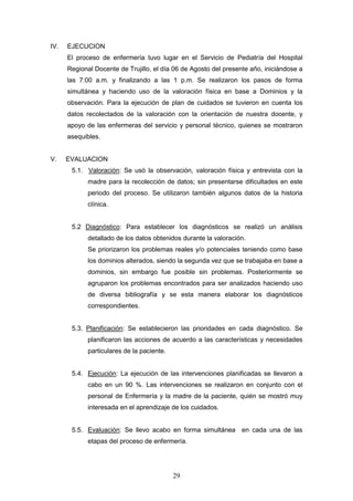 29
IV. EJECUCION
El proceso de enfermería tuvo lugar en el Servicio de Pediatría del Hospital
Regional Docente de Trujillo, el día 06 de Agosto del presente año, iniciándose a
las 7:00 a.m. y finalizando a las 1 p.m. Se realizaron los pasos de forma
simultánea y haciendo uso de la valoración física en base a Dominios y la
observación. Para la ejecución de plan de cuidados se tuvieron en cuenta los
datos recolectados de la valoración con la orientación de nuestra docente, y
apoyo de las enfermeras del servicio y personal técnico, quienes se mostraron
asequibles.
V. EVALUACION
5.1. Valoración: Se usó la observación, valoración física y entrevista con la
madre para la recolección de datos; sin presentarse dificultades en este
periodo del proceso. Se utilizaron también algunos datos de la historia
clínica.
5.2 Diagnóstico: Para establecer los diagnósticos se realizó un análisis
detallado de los datos obtenidos durante la valoración.
Se priorizaron los problemas reales y/o potenciales teniendo como base
los dominios alterados, siendo la segunda vez que se trabajaba en base a
dominios, sin embargo fue posible sin problemas. Posteriormente se
agruparon los problemas encontrados para ser analizados haciendo uso
de diversa bibliografía y se esta manera elaborar los diagnósticos
correspondientes.
5.3. Planificación: Se establecieron las prioridades en cada diagnóstico. Se
planificaron las acciones de acuerdo a las características y necesidades
particulares de la paciente.
5.4. Ejecución: La ejecución de las intervenciones planificadas se llevaron a
cabo en un 90 %. Las intervenciones se realizaron en conjunto con el
personal de Enfermería y la madre de la paciente, quién se mostró muy
interesada en el aprendizaje de los cuidados.
5.5. Evaluación: Se llevo acabo en forma simultánea en cada una de las
etapas del proceso de enfermería.
 