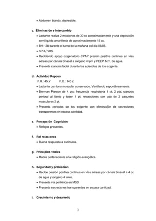 3
 Abdomen blando, depresible.
c. Eliminación e Intercambio
 Lactante realiza 2 micciones de 30 cc aproximadamente y una deposición
semilíquida amarillenta de aproximadamente 15 cc.
 BH: +
28 durante el turno de la mañana del día 06/08.
 SPO2: 90%
 Recibiendo apoyo oxigenatorio CPAP presión positiva continua en vías
aéreas por cánula binasal a oxígeno 4 lpm y PEEP 1cm. de agua.
 Presenta cianosis facial durante los episodios de tos exigente.
d. Actividad Reposo
F.R.: 45 x’ F.C.: 140 x’
 Lactante con tono muscular conservado. Ventilando espontáneamente.
 Bierman Pierson de 4 pts: frecuencia respiratoria 1 pt; 2 pts; cianosis
perioral al llanto y toser 1 pt; retracciones con uso de 2 paquetes
musculares 2 pt.
 Presenta periodos de tos exigente con eliminación de secreciones
transparentes en escasa cantidad.
e. Percepción Cognición
 Reflejos presentes.
f. Rol relaciones
 Buena respuesta a estímulos.
g. Principios vitales
 Madre perteneciente a la religión evangélica.
h. Seguridad y protección
 Recibe presión positiva continua en vías aéreas por cánula binasal a 4 cc
de agua y oxígeno 4 l/min.
 Presenta vía periférica en MSD
 Presenta secreciones transparentes en escasa cantidad.
i. Crecimiento y desarrollo
 