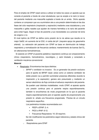 32
Para el empleo de CPAP nasal vamos a utilizar en todos los casos un aparato que se
conecta al paciente a través de unas tubuladuras; que se acopla a la nariz (o boca)
del paciente mediante una mascarilla sujetada a través de un arnés. Dicho aparato
contiene un compresor que va a suministrar aire a una presión determinada en las dos
fases del ciclo respiratorio (inspiración y espiración) mediante unas tubuladuras y una
mascarilla o gafas nasales que ajustan de manera hermética a la nariz del paciente
para evitar fugas. Según el tipo de paciente y sus necesidades va a precisar de toma
de oxígeno o no.
El nivel óptimo de CPAP se define como presión de la vía aérea que resulta en la
mejor Sat02; sin aumento de la CO2, ni caída del pH (requiere apoyo de gasometría
arterial). La valoración del paciente con CPAP se basa en disminución de trabajo
respiratorio y normalización de frecuencia cardiaca; mantenimiento de buenas Sat O2,
sin alteraciones hemodinámicas.
Si estando en CPAP el paciente pediátrico respiratorio continua con empeoramiento
clínico (respiratorio, hemodinámico, neurológico…); será intubado y conectado a
ventilación mecánica convencional.
Material
 Respirador: Encontramos tres tipos distintos:
o BIPAP o ventilador no invasivo: Es un generador de presión exclusivo
para el aporte de BIPAP nasal; actúa como un sistema ventilador de
doble presión (va a permitir suministrar presiones diferentes durante la
inspiración y la espiración) genera aire presurizado y mediante un
sensor electrónico de flujo controla el esfuerzo respiratorio del paciente.
Se pueden usar distintas modalidades: modo CPAP, el aparato aporta
una presión continua pero el paciente respira espontáneamente;
también lo encontramos de modo programado en la que el paciente
respira espontáneamente pero el aparato aparte de proporcionarle una
presión le añade una frecuencia programada. Precisa de un circuito
respiratorio específico.
Los parámetros iniciales recomendados son:
 PEEP o EPAP: 2- 4.
 PICO o IPAP: 6-12.
 Frecuencia Respiratoria: 10- 20 resp/min.
Se irán modificando los parámetros según tolerancia y estado clínico del
paciente.
o Respiradores para CPAP
 
