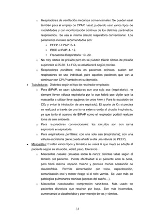 33
o Respiradores de ventilación mecánica convencionales: Se pueden usar
también para el empleo de CPAP nasal; pudiendo usar varios tipos de
modalidades y con monitorización continua de los distintos parámetros
respiratorios. Se usa el mismo circuito respiratorio convencional. Los
parámetros iniciales recomendados son:
 PEEP o EPAP: 2- 4.
 PICO o IPAP: 4- 12.
 Frecuencia Respiratoria: 10- 20.
o No hay límites de presión pero no se pueden tolerar límites de presión
superiores a 25-30. La FiO2 se establecerá según precise.
o Respiradores portátiles; más en pacientes crónicos, suelen ser
respiradores de uso individual, para aquellos pacientes que van a
continuar con CPAP también en su domicilio.
 Tubuladuras: Distintas según el tipo de respirador empleado:
o Para BIPAP; se usan tubuladuras con una sola asa (inspiratoria); no
siempre llevan válvula espiratoria por lo que habrá que vigilar que la
mascarilla a utilizar lleve agujeros de unos 4mm ( Para la expulsión de
CO2 y evitar la inhalación de aire espirado). El aporte de O2 si precisa
se realizará a través de una toma externa unida al circuito inspiratorio,
ya que tanto el aparato de BIPAP como el respirador portátil realizan
toma de aire ambiente.
o Para respiradores convencionales: los circuitos son con rama
espiratoria e inspiratoria.
o Para respiradores portátiles: con una sola asa (inspiratoria); con una
válvula espiratoria (se le puede añadir a ella una válvula de PEEP).
 Mascarillas; Existen varios tipos y tamaños se usará la que mejor se adapte al
paciente según su situación., edad, peso, tolerancia…
o Mascarillas nasales (situadas sobre la nariz); distintas tallas según el
tamaño del paciente. Pierde efectividad si el paciente abre la boca,
pero tiene menos espacio muerto y produce menos sensación de
claustrofobia. Permite alimentación por boca, expectoración,
comunicación oral y menor riesgo si el niño vomita. Se usan más en
patologías pulmonares crónicas (apneas del sueño…).
o Mascarillas nasobucales; comprenden nariz-boca. Más usado en
pacientes disneicos que respiran por boca. Son más incomodas,
aumentando la claustrofobia y peor manejo de tos y vómitos.
 