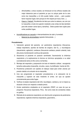 34
o Almohadillas u olivas nasales; se introducen en los orificios nasales (de
mejor tolerancia para el paciente ya que no ocluye parte de la cara
como las mascarillas y el niño puede hablar, comer…; pero pueden
tener mayores fugas; bien porque el niño respire por boca, llore…).
o Casco o “helmet”: Escafandra de tela que cubre la cabeza y se une con
la mascarilla a modo de sujeción mediante unas cintas de tela (también
para ello existen varios tipos y tamaños). Debe quedar bien sujeto para
evitar posibles fugas.
 Humidificadores en cascada o intercambiadores de calor y humedad.
o Material de almohadillado (apósito hidrocoloide…)
Procedimiento:
1. Valoración general del paciente, ver parámetros respiratorios (frecuencia,
trabajo respiratorio, aportes de fuentes de oxígeno, Sat O2…); neurológicos
(decaimiento, agitación); cardiacos (frecuencia cardiaca; presión arterial); todo
ello previa monitorización continua del paciente.
2. Situaremos al paciente en posición semifowler; favoreciendo la dinámica
respiratoria y le explicaremos la técnica en términos apropiados a su edad
(considerando tanto al niño como a la familia).
3. Montaje del respirador y preparación de todo el material a utilizar; escogiendo
tamaños adecuados (mascarilla, circuitos, casco, humidificador, fuente de O2).
4. Pondremos protección con apósito en tabique nasal para evitar ulceras por
presión debido a la oclusión de la mascarilla.
5. Una vez programado el respirador procederemos a la colocación de la
mascarilla y sujeción de esta mediante el arnés; ver que se ajustan
correctamente para evitar fugas.
6. Verificar el estado respiratorio del niño; neurológico, cardiaco y ver si mejora su
situación clínica con respecto a estado previo.
7. Anotar parámetros empleados en el respirador (PEEP; en caso de que se
programe: frecuencia respiratoria, FiO2). Así como resto de constantes vitales
en gráfica.
8. Retirada de la asistencia respiratoria con disminución progresiva de parámetros
respiratorios; vigilando dinámica respiratoria, gasometría…
 
