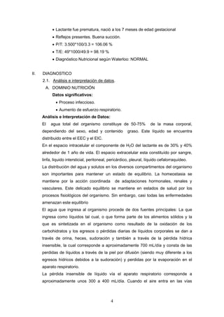 4
 Lactante fue prematura, nació a los 7 meses de edad gestacional
 Reflejos presentes. Buena succión.
 P/T: 3.500*100/3.3 = 106.06 %
 T/E: 49*1000/49.9 = 98.19 %
 Diagnóstico Nutricional según Waterloo: NORMAL
II. DIAGNOSTICO
2.1. Análisis e interpretación de datos.
A. DOMINIO NUTRICIÓN
Datos significativos:
 Proceso infeccioso.
 Aumento de esfuerzo respiratorio.
Análisis e Interpretación de Datos:
El agua total del organismo constituye de 50-75% de la masa corporal,
dependiendo del sexo, edad y contenido graso. Este líquido se encuentra
distribuido entre el EEC y el EIC.
En el espacio intracelular el componente de H2O del lactante es de 30% y 40%
alrededor de 1 año de vida. El espacio extracelular esta constituído por sangre,
linfa, liquido intersticial, peritoneal, pericárdico, pleural, líquido cefalorraquídeo.
La distribución del agua y solutos en los diversos compartimentos del organismo
son importantes para mantener un estado de equilibrio. La homeostasia se
mantiene por la acción coordinada de adaptaciones hormonales, renales y
vasculares. Este delicado equilibrio se mantiene en estados de salud por los
procesos fisiológicos del organismo. Sin embargo, casi todas las enfermedades
amenazan este equilibrio
El agua que ingresa al organismo procede de dos fuentes principales: La que
ingresa como líquidos tal cual, o que forma parte de los alimentos sólidos y la
que es sintetizada en el organismo como resultado de la oxidación de los
carbohidratos y los egresos o pérdidas diarias de líquidos corporales se dan a
través de orina, heces, sudoración y también a través de la pérdida hídrica
insensible, la cual corresponde a aproximadamente 700 mL/día y consta de las
perdidas de líquidos a través de la piel por difusión (siendo muy diferente a los
egresos hídricos debidos a la sudoración) y perdidas por la evaporación en el
aparato respiratorio.
La pérdida insensible de líquido vía el aparato respiratorio corresponde a
aproximadamente unos 300 a 400 mL/día. Cuando el aire entra en las vías
 