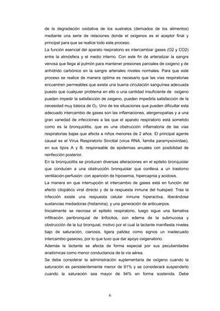 6
de la degradación oxidativa de los sustratos (derivados de los alimentos)
mediante una serie de relaciones donde el oxígenos es el aceptor final y
principal para que se realice todo este proceso.
La función esencial del aparato respiratorio es intercambiar gases (O2 y CO2)
entre la atmósfera y el medio interno. Con este fin de arterializar la sangre
venosa que llega al pulmón para mantener presiones parciales de oxigeno y de
anhídrido carbónico en la sangre arteriales niveles normales. Para que este
proceso se realice de manera optima es necesario que las vías respiratorias
encuentren permeables que exista una buena circulación sanguínea adecuada
puesto que cualquier problema en ello o una cantidad insuficiente de oxigeno
pueden impedir la satisfacción de oxigeno, pueden impedirla satisfacción de la
necesidad muy básica de O2. Uno de los situaciones que pueden dificultar esta
adecuado intercambio de gases son las inflamaciones, alergenopatías y a una
gran variedad de infecciones a las que el aparato respiratorio está sometido
como es la bronquiolitis, que es una obstrucción inflamatoria de las vías
respiratorias bajas que afecta a niños menores de 2 años. El principal agente
causal es el Virus Respiratorio Sincitial (virus RNA, familia paramyxoviridae),
en sus tipos A y B, responsable de epidemias anuales con posibilidad de
reinfección posterior.
En la bronquiolitis se producen diversas alteraciones en el epitelio bronquiolar
que conducen a una obstrucción bronquiolar que conlleva a un trastorno
ventilación-perfusión: con aparición de hipoxemia, hipercapnia y acidosis.
La manera en que interrupción el intercambio de gases está en función del
efecto citopático viral directo y de la respuesta inmune del huésped. Tras la
infección existe una respuesta celular inmune hiperactiva, liberándose
sustancias mediadoras (histamina), y una generación de anticuerpos.
Inicialmente se necrosa el epitelio respiratorio, luego sigue una llamativa
infiltración peribronquial de linfocitos, con edema de la submucosa y
obstrucción de la luz bronquial, motivo por el cual la lactante manifiesta niveles
bajo de saturación, cianosis, ligera palidez como signos un inadecuado
intercambio gaseoso, por lo que tuvo que dar apoyo oxigenatorio.
Además la lactante se afecta de forma especial por sus peculiaridades
anatómicas como menor conductancia de la vía aérea.
Se debe considerar la administración suplementaria de oxígeno cuando la
saturación es persistentemente menor de 91% y se considerará suspenderlo
cuando la saturación sea mayor de 94% en forma sostenida. Debe
 