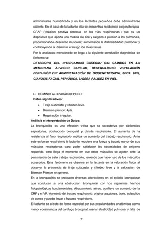 7
administrarse humidificado y en los lactantes pequeños debe administrarse
caliente. En el caso de la lactante ella se encuentras recibiendo oxigenoterapia
CPAP (“presión positiva continua en las vías respiratorias”) que es un
dispositivo que aporta una mezcla de aire y oxígeno a presión a los pulmones,
proporcionando descanso muscular; aumentando la distensibilidad pulmonar y
contribuyendo a disminuir el riesgo de atelectasias.
Por lo analizado mencionado se llega a la siguiente conclusión diagnóstica de
Enfermería:
DETERIORO DEL INTERCAMBIO GASEOSO R/C CAMBIOS EN LA
MEMBRANA ALVEOLO CAPILAR, DESEQUILIBRIO VENTILACIÓN
PERFUSIÓN E/P ADMINISTRACIÓN DE OXIGENOTERAPIA, SPO2: 90%,
CIANOSIS FACIAL PERIÓDICA, LIGERA PALIDEZ EN PIEL.
C. DOMINIO ACTIVIDAD/REPOSO
Datos significativos:
 Tiraje subcostal y xifoideo leve.
 Bierman pierson: 4pts.
 Respiración irregular.
Análisis e Interpretación de Datos:
La bronquiolitis es una infección vírica que se caracteriza por sibilancias
espiratorias, obstrucción bronquial y distrés respiratorio. El aumento de la
resistencia al flujo respiratorio implica un aumento del trabajo respiratorio. Ante
este esfuerzo respiratorio la lactante requiere una fuerza y trabajo mayor de sus
músculos respiratorios para poder satisfacer las necesidades de oxigeno
requerida, pero llega el momento en que estos músculos se agoten ante la
persistencia de este trabajo respiratorio, teniendo que hacer uso de los músculos
accesorios. Este fenómeno se observa en la lactante en la valoración física al
observar la presencia de tiraje subcostal y xifoideo leve y la valoración de
Bierman-Pierson en general.
En la bronquiolitis se producen diversas alteraciones en el epitelio bronquiolar
que conducen a una obstrucción bronquiolar con los siguientes hechos
fisiopatológicos fundamentales: Atrapamiento aéreo: conlleva un aumento de la
CRF y el VR. Aumento del trabajo respiratorio: origina taquipnea, tiraje, episodios
de apnea y puede llevar a fracaso respiratorio.
El lactante se afecta de forma especial por sus peculiaridades anatómicas como
menor consistencia del cartílago bronquial, menor elasticidad pulmonar y falta de
 