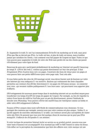 Â« Augmenter le trafic Â» est l'un commandement Ã©levÃ© de marketing sur le web, mais peut-
Ãªtre que Ã§a ne devrait pas Ãªtre. Le trafic est bon, et plus de trafic est mieux, mais n'oubliez
jamais que satisfaire les clients, c'est comment vous fait gagner de l'argent en ligne. Faites ce que
vous pouvez pour augmenter le trafic de votre site Web sans perdre de vue des clients qui paient
rÃ©ellement pour votre ligne de fond.
Beaucoup de gens qui y participent probablement de marketing sur Internet ont passÃ© beaucoup
de temps Ã crÃ©er des web 2. contenu qui pointe directement sur leur site principal. Il doit
Ã©galement Ãªtre d'autres liens vers ces pages. Construire des liens de retour pour ces pages et
vous pouvez faire une petite diffÃ©rence pour votre page rank. Tout cela aide.
Si vous faites partie des sites de rÃ©seautage social, vous devez fournir sont de boutons sur votre
site Internet qui vous indiquera Ã vos invitÃ©s. Boutons qui contiennent des liens cliquables
permettra aux visiteurs d'accÃ©der directement Ã vos pages de rÃ©seaux sociaux - se connecter
avec vous - qui seraient visibles publiquement Ã tous leurs amis - qui pourraient vous apporter plus
d'affaires.
DÃ©veloppement de nouveaux passe-temps dans le marketing internet est un excellent moyen pour
transformer vos temps d'arrÃªt de temps de gagner de l'argent. Par exemple, au lieu de regarder la
valeur d'une heure de vidÃ©os YouTube pour un peu de divertissement, prenez l'habitude de
bricoler avec Photoshop. Vous pouvez crÃ©er des matÃ©riaux de l'entreprise comme un hobby et
aider votre dÃ©veloppement d'affaires.
Essayez d'Ãªtre uniques dans toute mÃ©thode de commercialisation vous choisissez. Si vous
partagez des contenus par exemple, assurez-vous que votre contenu est plus unique ; Veillez Ã ce
qu'elle apporte de nouvelles informations Ã la table. Les visiteurs seront plus susceptibles de visiter
votre site Web s'ils pensent que vous avez fait quelque chose de nouveau qui ne peut pas Ãªtre
manquÃ©. S'efforcer de rÃ©pondre Ã ces attentes.
Si votre tactique de promotion Internet inclut un service ou un produit gratuit, assurez-vous que
votre texte d'annonce est accompagnÃ© d'un montant qui reflÃ¨te fidÃ¨lement la valeur du bonus.
Cela influe sur la perception du consommateur que faire des affaires avec votre marque est une
 