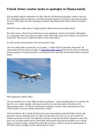 Friend: Drone crasher wants to apologize to Obama family
Still unnamed simply by authorities, the flyer with the DJI Phantom quadcopter, whom is also any
U.S. intelligence agency employee, is actually declining comment. the drone's owner merely spoke
for you to CNN about the issue regarding anonymity regarding himself and his friend, the drone's
operator.
RELATED: Drone maker says it's 'highly unlikely' White Home drone malfunctioned
The drone owner, which let his buddy borrow your quadcopter, wasn't at his friend's Washington,
D.C. apartment when the incident occurred. Yet he offered the recap of the incident in an interview
using CNN. This can be a condensed edition of that conversation:
So what can the actual operator of the drone prefer to say?
"He's not really inside a position for you to speak... I realize that he's extremely remorseful. He
understands which he made a mistake. As Best Drone With Camera Well As he'd prefer to extend his
sincere apology to end up being able to everybody involved, specially the president and his awesome
family."
What happened in which night?
"He just wanted to use a short flight around his apartment... (name regarding flyer) is a scientist. He
likes for you to tinker together with issues therefore he's real interested on this drone. He's
experimenting with it. As Well As he believed he wanted to observe what would take place if he
could consider it out your window and produce it back."
"First he wished to fly it around his living room, just experimenting using the flight controls. and
believed it may be intriguing just to see what can take place for you to go out, just outside the
window and produce it back. and right after carrying out that the disconnect happened. and at this
point, he's no longer inside control. Along With unfortunately the drone proceeded to try to obtain
again to its home location. Along With around the way there, I think, it wound up unfortunately in
the White House. probably once the battery died en route."
 