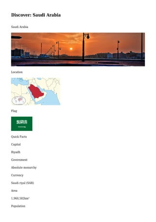 Discover: Saudi Arabia
Saudi Arabia
Location
Flag
Quick Facts
Capital
Riyadh
Government
Absolute monarchy
Currency
Saudi riyal (SAR)
Area
1,960,582km²
Population
 