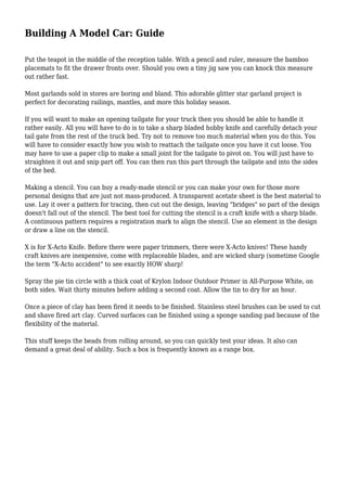 Building A Model Car: Guide
Put the teapot in the middle of the reception table. With a pencil and ruler, measure the bamboo
placemats to fit the drawer fronts over. Should you own a tiny jig saw you can knock this measure
out rather fast.
Most garlands sold in stores are boring and bland. This adorable glitter star garland project is
perfect for decorating railings, mantles, and more this holiday season.
If you will want to make an opening tailgate for your truck then you should be able to handle it
rather easily. All you will have to do is to take a sharp bladed hobby knife and carefully detach your
tail gate from the rest of the truck bed. Try not to remove too much material when you do this. You
will have to consider exactly how you wish to reattach the tailgate once you have it cut loose. You
may have to use a paper clip to make a small joint for the tailgate to pivot on. You will just have to
straighten it out and snip part off. You can then run this part through the tailgate and into the sides
of the bed.
Making a stencil. You can buy a ready-made stencil or you can make your own for those more
personal designs that are just not mass-produced. A transparent acetate sheet is the best material to
use. Lay it over a pattern for tracing, then cut out the design, leaving "bridges" so part of the design
doesn't fall out of the stencil. The best tool for cutting the stencil is a craft knife with a sharp blade.
A continuous pattern requires a registration mark to align the stencil. Use an element in the design
or draw a line on the stencil.
X is for X-Acto Knife. Before there were paper trimmers, there were X-Acto knives! These handy
craft knives are inexpensive, come with replaceable blades, and are wicked sharp (sometime Google
the term "X-Acto accident" to see exactly HOW sharp!
Spray the pie tin circle with a thick coat of Krylon Indoor Outdoor Primer in All-Purpose White, on
both sides. Wait thirty minutes before adding a second coat. Allow the tin to dry for an hour.
Once a piece of clay has been fired it needs to be finished. Stainless steel brushes can be used to cut
and shave fired art clay. Curved surfaces can be finished using a sponge sanding pad because of the
flexibility of the material.
This stuff keeps the beads from rolling around, so you can quickly test your ideas. It also can
demand a great deal of ability. Such a box is frequently known as a range box.
 