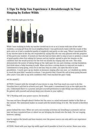 5 Tips To Help You Experience A Breakthrough In Your
Singing by Esther Wilds
TIP 1 Find the right pace for You.
While I was studying in India my teacher invited me to sit in on a lesson with one of her other
students, a young girl from the local neighbourhood. I was particularly taken with the sound of this
girls voice as it had a wonderful quality of simplicity and purity as she sang. When I mentioned this
to my teacher later in the day she responded by saying that she was very pleased with the progress
of this particular student. It turned out that she had not been able to sing in tune or produce a sound
of good quality when first asking for lessons and my teacher agreed to give her lessons on the
condition that she would practice for the first six months by singing only one note. This story
demonstrates the power of taking things at the right pace for you and creating a strong foundation.
Just think about a baby learning to walk. When you have a strong desire to sing and you make a
commitment to keep going, even if it is one tiny step at a time, you open the door to new
possibilities. I nearly gave up my studies in Javanese singing after one year, as I doubted my ability
to reach the goal that I wanted to achieve. I am grateful that I found the will to keep going because
after years I was able to say with confidence that I had reached the goal I had
set for myself.
ACTION: Connect with the strength of your desire to sing. Feel how much you want to do this.
Visualise how it will feel to achieve your goal. Then make a commitment to go at the right pace for
you. Understand that it is a journey and give yourself permission to take things one-step-at-a-time.
Be patient with yourself and always keep your dreams in your sights.
TIP 2 Working with your power source; the breath.
You may not have thought about it before but the voice is a wind instrument similar to the flute or
the clarinet. The instrument makes no sound until the breath brings it to life. The breath is therefore
the
power behind the voice. When we carry out everyday activities our breathing is automatic and we
may not have considered how or where we are bringing the breath into the body. For our singing,
however, taking
time to explore the breath and have mastery over the power source can only add to our experience
of singing.
ACTION: Stand with your legs hip width apart and if possible in front of a mirror. Raise your arms
 