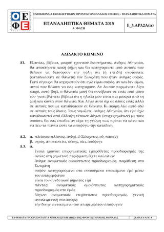 ΟΜΟΣΠΟΝΔΙΑ ΕΚΠΑΙΔΕΥΤΙΚΩΝ ΦΡΟΝΤΙΣΤΩΝ ΕΛΛΑΔΟΣ (Ο.Ε.Φ.Ε.) – ΕΠΑΝΑΛΗΠΤΙΚΑ ΘΕΜΑΤΑ
ΕΠΑΝΑΛΗΠΤΙΚΑ ΘΕΜΑΤΑ 2015
Α΄ ΦΑΣΗ
Ε_3.ΑΡλ2Α(α)
ΤΑ ΘΕΜΑΤΑ ΠΡΟΟΡΙΖΟΝΤΑΙ ΓΙΑ ΑΠΟΚΛΕΙΣΤΙΚΗ ΧΡΗΣΗ ΤΗΣ ΦΡΟΝΤΙΣΤΗΡΙΑΚΗΣ ΜΟΝΑΔΑΣ ΣΕΛΙΔΑ: 6 ΑΠΟ 8
ΑΔΙΔΑΚΤΟ ΚΕΙΜΕΝΟ
Δ1. Εξαιτίας, βέβαια, μικρού χρονικού διαστήματος, άνδρες Αθηναίοι,
θα αποκτήσετε κακή φήμη και θα κατηγορείστε από αυτούς που
θέλουν να διασύρουν την πόλη ότι (ή επειδή) σκοτώσατε
(καταδικάσατε σε θάνατο) τον Σωκράτη που ήταν άνδρας σοφός.
Γιατί σίγουρα θα ισχυριστούν ότι εγώ είμαι σοφός, αν και δεν είμαι,
αυτοί που θέλουν να σας κατηγορούν. Αν λοιπόν περιμένατε λίγο
καιρό, αυτό (δηλ. ο θάνατός μου) θα συνέβαινε σε εσάς από μόνο
του. γιατί βλέπετε βέβαια ότι η ηλικία μου είναι πια μακριά από τη
ζωή και κοντά στον θάνατο. Και λέγω αυτό όχι σε όλους εσάς αλλά
σε αυτούς που με καταδίκασαν σε θάνατο. Κι ακόμη λέω αυτό εδώ
σε αυτούς τους ίδιους. Ίσως νομίζετε, άνδρες Αθηναίοι, ότι εγώ έχω
καταδικαστεί από έλλειψη τέτοιων λόγων (επιχειρημάτων) με τους
οποίους θα σας έπειθα, αν είχα τη γνώμη πως πρέπει να κάνω και
να λέω τα πάντα ώστε να αποφύγω την καταδίκη.
Δ.2. α. πλείονος-πλέονος, ἀνδρί, ὦ Σώκρατες, οὗ, πᾶσι(ν)
β. σχοίη, ἀποκτενεῖτε, οὒσης, οἲει, ἀπόφυγε
Δ.3. α.
ἓνεκα χρόνου: επιρρηματικός εμπρόθετος προσδιορισμός της
αιτίας στη ρηματική περίφραση ἓξετε καί αἰτίαν
ἂνδρα: ονοματικός ομοιόπτωτος προσδιορισμός, παράθεση στο
Σωκράτη
σοφόν: κατηγορούμενο στο εννοούμενο υποκείμενο ἐμέ μέσω
του απαρεμφάτου
εἶναι του συνδετικού ρήματος εἰμί
πάντας: ονοματικός ομοιόπτωτος κατηγορηματικός
προσδιορισμός στο ὑμᾶς
λόγων: ονοματικός ετερόπτωτος προσδιορισμός, γενική
αντικειμενική στο ἀπορίᾳ
τήν δίκην: αντικείμενο του απαρεμφάτου ἀποφυγεῖν
 