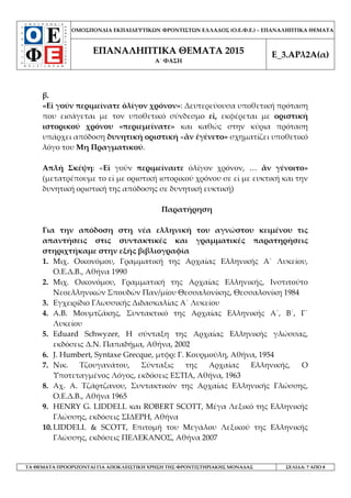 ΟΜΟΣΠΟΝΔΙΑ ΕΚΠΑΙΔΕΥΤΙΚΩΝ ΦΡΟΝΤΙΣΤΩΝ ΕΛΛΑΔΟΣ (Ο.Ε.Φ.Ε.) – ΕΠΑΝΑΛΗΠΤΙΚΑ ΘΕΜΑΤΑ
ΕΠΑΝΑΛΗΠΤΙΚΑ ΘΕΜΑΤΑ 2015
Α΄ ΦΑΣΗ
Ε_3.ΑΡλ2Α(α)
ΤΑ ΘΕΜΑΤΑ ΠΡΟΟΡΙΖΟΝΤΑΙ ΓΙΑ ΑΠΟΚΛΕΙΣΤΙΚΗ ΧΡΗΣΗ ΤΗΣ ΦΡΟΝΤΙΣΤΗΡΙΑΚΗΣ ΜΟΝΑΔΑΣ ΣΕΛΙΔΑ: 7 ΑΠΟ 8
β.
«Εἰ γοῦν περιμείνατε ὀλίγον χρόνον»: Δευτερεύουσα υποθετική πρόταση
που εισάγεται με τον υποθετικό σύνδεσμο εἰ, εκφέρεται με οριστική
ιστορικού χρόνου «περιεμείνατε» και καθώς στην κύρια πρόταση
υπάρχει απόδοση δυνητική οριστική «ἂν ἐγένετο» σχηματίζει υποθετικό
λόγο του Μη Πραγματικού.
Απλή Σκέψη: «Εἰ γοῡν περιμείναιτε ὀλίγον χρόνον, … ἂν γένοιτο»
(μετατρέπουμε το εἰ με οριστική ιστορικού χρόνου σε εἰ με ευκτική και την
δυνητική οριστική της απόδοσης σε δυνητική ευκτική)
Παρατήρηση
Για την απόδοση στη νέα ελληνική του αγνώστου κειμένου τις
απαντήσεις στις συντακτικές και γραμματικές παρατηρήσεις
στηριχτήκαμε στην εξής βιβλιογραφία
1. Μιχ. Οικονόμου, Γραμματική της Αρχαίας Ελληνικής Α΄ Λυκείου,
Ο.Ε.Δ.Β., Αθήνα 1990
2. Μιχ. Οικονόμου, Γραμματική της Αρχαίας Ελληνικής, Ινστιτούτο
Νεοελληνικών Σπουδών Παν/μίου Θεσσαλονίκης, Θεσσαλονίκη 1984
3. Εγχειρίδιο Γλωσσικής Διδασκαλίας Α΄ Λυκείου
4. Α.Β. Μουμτζάκης, Συντακτικό της Αρχαίας Ελληνικής Α΄, Β΄, Γ΄
Λυκείου
5. Eduard Schwyzer, H σύνταξη της Αρχαίας Ελληνικής γλώσσας,
εκδόσεις Δ.Ν. Παπαδήμα, Αθήνα, 2002
6. J. Humbert, Syntaxe Grecque, μτφρ: Γ. Κουρμούλη, Αθήνα, 1954
7. Νικ. Τζουγανάτου, Σύνταξις της Αρχαίας Ελληνικής, Ο
Υποτεταγμένος Λόγος, εκδόσεις ΕΣΤΙΑ, Αθήνα, 1963
8. Αχ. Α. Τζάρτζανου, Συντακτικόν της Αρχαίας Ελληνικής Γλώσσης,
Ο.Ε.Δ.Β., Αθήνα 1965
9. HENRY G. LIDDELL και ROBERT SCOTT, Μέγα Λεξικό της Ελληνικής
Γλώσσης, εκδόσεις ΣΙΔΕΡΗ, Αθήνα
10.LIDDELL & SCOTT, Επιτομή του Μεγάλου Λεξικού της Ελληνικής
Γλώσσης, εκδόσεις ΠΕΛΕΚΑΝΟΣ, Αθήνα 2007
 
