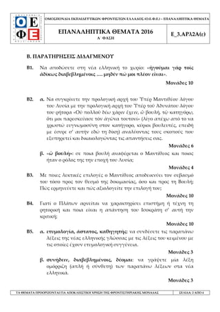 ΟΜΟΣΠΟΝΔΙΑ ΕΚΠΑΙΔΕΥΤΙΚΩΝ ΦΡΟΝΤΙΣΤΩΝ ΕΛΛΑΔΟΣ (Ο.Ε.Φ.Ε.) – ΕΠΑΝΑΛΗΠΤΙΚΑ ΘΕΜΑΤΑ
ΕΠΑΝΑΛΗΠΤΙΚΑ ΘΕΜΑΤΑ 2016
Α΄ ΦΑΣΗ
Ε_3.ΑΡλ2Α(ε)
ΤΑ ΘΕΜΑΤΑ ΠΡΟΟΡΙΖΟΝΤΑΙ ΓΙΑ ΑΠΟΚΛΕΙΣΤΙΚΗ ΧΡΗΣΗ ΤΗΣ ΦΡΟΝΤΙΣΤΗΡΙΑΚΗΣ ΜΟΝΑΔΑΣ ΣΕΛΙΔΑ: 2 ΑΠΟ 4
Β. ΠΑΡΑΤΗΡΗΣΕΙΣ ΔΙΔΑΓΜΕΝΟΥ
Β1. Να αποδώσετε στη νέα ελληνική το χωρίο: «ἡγοῦμαι γάρ τοῖς
ἀδίκως διαβεβλημένοις …. μηδέν πώ μοι πλέον εἶναι».
Μονάδες 10
Β2. α. Να συγκρίνετε την προλογική αρχή του Ὑπέρ Μαντιθέου λόγου
του Λυσία με την προλογική αρχή του Ὑπέρ τοῦ Ἀδυνάτου λόγου
του ρήτορα «Οὐ πολλοῦ δέω χάριν ἔχειν, ὦ βουλή, τῷ κατηγόρῳ,
ὅτι μοι παρεσκεύασε τόν ἀγῶνα τουτονί» (λίγο απέχω από το να
χρωστώ ευγνωμοσύνη στον κατήγορο, κύριοι βουλευτές, επειδή
με έσυρε σ’ αυτήν εδώ τη δίκη) αναλύοντας τους σκοπούς που
εξυπηρετεί και δικαιολογώντας τις απαντήσεις σας.
Μονάδες 6
β. «ὦ βουλή»: σε ποια βουλή αναφέρεται ο Μαντίθεος και ποιος
ήταν ο ρόλος της την εποχή του Λυσία;
Μονάδες 4
Β3. Με ποιες λεκτικές επιλογές ο Μαντίθεος αποδεικνύει τον σεβασμό
του τόσο προς τον θεσμό της δοκιμασίας, όσο και προς τη Βουλή;
Πώς ερμηνεύετε και πώς αξιολογείτε την επιλογή του;
Μονάδες 10
Β4. Γιατί ο Πλάτων αρνείται να χαρακτηρίσει επιστήμη ή τέχνη τη
ρητορική και ποια είναι η απάντηση του Ισοκράτη σ’ αυτή την
κριτική;
Μονάδες 10
Β5. α. ετυμολογία, άστατος, καθηγητής: να συνδέσετε τις παραπάνω
λέξεις της νέας ελληνικής γλώσσας με τις λέξεις του κειμένου με
τις οποίες έχουν ετυμολογική συγγένεια.
Μονάδες 3
β. συνῄδειν, διαβεβλημένοις, δέομαι: να γράψετε μία λέξη
ομόρριζη (απλή ή σύνθετη) των παραπάνω λέξεων στα νέα
ελληνικά.
Μονάδες 3
 