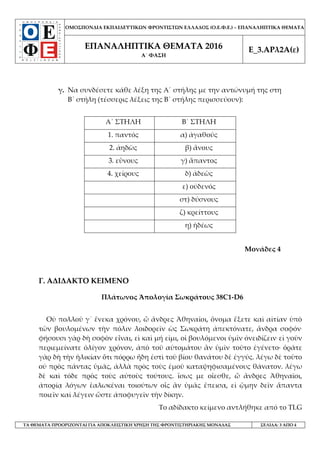 ΟΜΟΣΠΟΝΔΙΑ ΕΚΠΑΙΔΕΥΤΙΚΩΝ ΦΡΟΝΤΙΣΤΩΝ ΕΛΛΑΔΟΣ (Ο.Ε.Φ.Ε.) – ΕΠΑΝΑΛΗΠΤΙΚΑ ΘΕΜΑΤΑ
ΕΠΑΝΑΛΗΠΤΙΚΑ ΘΕΜΑΤΑ 2016
Α΄ ΦΑΣΗ
Ε_3.ΑΡλ2Α(ε)
ΤΑ ΘΕΜΑΤΑ ΠΡΟΟΡΙΖΟΝΤΑΙ ΓΙΑ ΑΠΟΚΛΕΙΣΤΙΚΗ ΧΡΗΣΗ ΤΗΣ ΦΡΟΝΤΙΣΤΗΡΙΑΚΗΣ ΜΟΝΑΔΑΣ ΣΕΛΙΔΑ: 3 ΑΠΟ 4
γ. Να συνδέσετε κάθε λέξη της Α΄ στήλης με την αντώνυμή της στη
Β΄ στήλη (τέσσερις λέξεις της Β΄ στήλης περισσεύουν):
Α΄ ΣΤΗΛΗ Β΄ ΣΤΗΛΗ
1. παντός α) ἀγαθούς
2. ἀηδῶς β) ἄνους
3. εὒνους γ) ἅπαντος
4. χείρους δ) ἀδεῶς
ε) οὐδενός
στ) δύσνους
ζ) κρείττους
η) ἡδέως
Μονάδες 4
Γ. ΑΔΙΔΑΚΤΟ ΚΕΙΜΕΝΟ
Πλάτωνος Ἀπολογία Σωκράτους 38C1-D6
Οὐ πολλοῦ γ᾽ ἕνεκα χρόνου, ὦ ἄνδρες Ἀθηναῖοι, ὄνομα ἕξετε καὶ αἰτίαν ὑπὸ
τῶν βουλομένων τὴν πόλιν λοιδορεῖν ὡς Σωκράτη ἀπεκτόνατε, ἄνδρα σοφόν.
φήσουσι γὰρ δὴ σοφὸν εἶναι, εἰ καὶ μή εἰμι, οἱ βουλόμενοι ὑμῖν ὀνειδίζειν. εἰ γοῦν
περιεμείνατε ὀλίγον χρόνον, ἀπὸ τοῦ αὐτομάτου ἂν ὑμῖν τοῦτο ἐγένετο· ὁρᾶτε
γὰρ δὴ τὴν ἡλικίαν ὅτι πόρρω ἤδη ἐστὶ τοῦ βίου θανάτου δὲ ἐγγύς. λέγω δὲ τοῦτο
οὐ πρὸς πάντας ὑμᾶς, ἀλλὰ πρὸς τοὺς ἐμοῦ καταψηφισαμένους θάνατον. λέγω
δὲ καὶ τόδε πρὸς τοὺς αὐτοὺς τούτους. ἴσως με οἴεσθε, ὦ ἄνδρες Ἀθηναῖοι,
ἀπορίᾳ λόγων ἑαλωκέναι τοιούτων οἷς ἂν ὑμᾶς ἔπεισα, εἰ ᾤμην δεῖν ἅπαντα
ποιεῖν καὶ λέγειν ὥστε ἀποφυγεῖν τὴν δίκην.
Το αδίδακτο κείμενο αντλήθηκε από το TLG
 