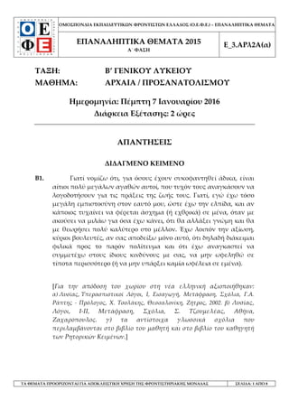 ΟΜΟΣΠΟΝΔΙΑ ΕΚΠΑΙΔΕΥΤΙΚΩΝ ΦΡΟΝΤΙΣΤΩΝ ΕΛΛΑΔΟΣ (Ο.Ε.Φ.Ε.) – ΕΠΑΝΑΛΗΠΤΙΚΑ ΘΕΜΑΤΑ
ΕΠΑΝΑΛΗΠΤΙΚΑ ΘΕΜΑΤΑ 2015
Α΄ ΦΑΣΗ
Ε_3.ΑΡλ2Α(α)
ΤΑ ΘΕΜΑΤΑ ΠΡΟΟΡΙΖΟΝΤΑΙ ΓΙΑ ΑΠΟΚΛΕΙΣΤΙΚΗ ΧΡΗΣΗ ΤΗΣ ΦΡΟΝΤΙΣΤΗΡΙΑΚΗΣ ΜΟΝΑΔΑΣ ΣΕΛΙΔΑ: 1 ΑΠΟ 8
ΤΑΞΗ: B’ ΓΕΝΙΚΟΥ ΛΥΚΕΙΟΥ
ΜΑΘΗΜΑ: ΑΡΧΑΙΑ / ΠΡΟΣΑΝΑΤΟΛΙΣΜΟΥ
Ημερομηνία: Πέμπτη 7 Ιανουαρίου 2016
Διάρκεια Εξέτασης: 2 ώρες
ΑΠΑΝΤΗΣΕΙΣ
ΔΙΔΑΓΜΕΝΟ ΚΕΙΜΕΝΟ
Β1. Γιατί νομίζω ότι, για όσους έχουν συκοφαντηθεί άδικα, είναι
αίτιοι πολύ μεγάλων αγαθών αυτοί, που τυχόν τους αναγκάσουν να
λογοδοτήσουν για τις πράξεις της ζωής τους. Γιατί, εγώ έχω τόσο
μεγάλη εμπιστοσύνη στον εαυτό μου, ώστε έχω την ελπίδα, και αν
κάποιος τυχαίνει να φέρεται άσχημα (ή εχθρικά) σε μένα, όταν με
ακούσει να μιλάω για όσα έχω κάνει, ότι θα αλλάξει γνώμη και θα
με θεωρήσει πολύ καλύτερο στο μέλλον. Έχω λοιπόν την αξίωση,
κύριοι βουλευτές, αν σας αποδείξω μόνο αυτό, ότι δηλαδή διάκειμαι
φιλικά προς το παρόν πολίτευμα και ότι έχω αναγκαστεί να
συμμετέχω στους ίδιους κινδύνους με σας, να μην ωφεληθώ σε
τίποτα περισσότερο (ή να μην υπάρξει καμία ωφέλεια σε εμένα).
[Για την απόδοση του χωρίου στη νέα ελληνική αξιοποιήθηκαν:
α) Λυσίας, Υπερασπιστικοί Λόγοι, Ι, Εισαγωγή, Μετάφραση, Σχόλια, Γ.Α.
Ράπτης - Πρόλογος, Χ. Τσολάκης, Θεσσαλονίκη, Ζήτρος, 2002. β) Λυσίας,
Λόγοι, Ι-ΙΙ, Μετάφραση, Σχόλια, Σ. Τζουμελέας, Αθήνα,
Ζαχαρόπουλος. γ) τα αντίστοιχα γλωσσικά σχόλια που
περιλαμβάνονται στο βιβλίο του μαθητή και στο βιβλίο του καθηγητή
των Ρητορικών Κειμένων.]
 