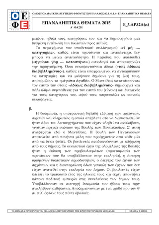 ΟΜΟΣΠΟΝΔΙΑ ΕΚΠΑΙΔΕΥΤΙΚΩΝ ΦΡΟΝΤΙΣΤΩΝ ΕΛΛΑΔΟΣ (Ο.Ε.Φ.Ε.) – ΕΠΑΝΑΛΗΠΤΙΚΑ ΘΕΜΑΤΑ
ΕΠΑΝΑΛΗΠΤΙΚΑ ΘΕΜΑΤΑ 2015
Α΄ ΦΑΣΗ
Ε_3.ΑΡλ2Α(α)
ΤΑ ΘΕΜΑΤΑ ΠΡΟΟΡΙΖΟΝΤΑΙ ΓΙΑ ΑΠΟΚΛΕΙΣΤΙΚΗ ΧΡΗΣΗ ΤΗΣ ΦΡΟΝΤΙΣΤΗΡΙΑΚΗΣ ΜΟΝΑΔΑΣ ΣΕΛΙΔΑ: 3 ΑΠΟ 8
μειώσει ηθικά τους κατηγόρους του και να δημιουργήσει μια
δυσμενή εντύπωση των δικαστών προς αυτούς.
Το περιεχόμενο του υποθετικού συλλογισμού «εἰ μή ….
κατηγορίας», καθώς είναι πρωτότυπο και αναπάντεχο, δεν
μπορεί να μείνει αναιτιολόγητο. Η περίοδος που ακολουθεί
(«ἡγοῦμαι γάρ …. καταστῆναι») αιτιολογεί και αποσαφηνίζει
την προηγούμενη. Όσοι συκοφαντούνται άδικα («τοῖς ἀδίκως
διαβεβλλημένοις»), καθώς είναι υποχρεωμένοι να αντικρούσουν
τις κατηγορίες και να μιλήσουν δημόσια για τη ζωή τους,
αποκομίζουν τα «μέγιστα ἀγαθά». Ο Μαντίθεος κατατάσσοντας
τον εαυτό του στους «ἀδίκως διαβεβλημένους» δημιουργεί και
πάλι κλίμα συμπάθειας για τον εαυτό του (εὒνοια) και δυσμενές
για τους κατηγόρους του, αφού τους παρουσιάζει ως κοινούς
συκοφάντες.
β.
Η δοκιμασία, η υποχρεωτική δηλαδή εξέταση των αρχόντων,
αιρετών και κληρωτών, η οποία απέβλεπε στο να διαπιστωθεί αν
ήταν άξιοι του λειτουργήματος που είχαν κληθεί να αναλάβουν,
γινόταν αρχικά ενώπιον της Βουλής των Πεντακοσίων. Σ’ αυτή
αναφέρεται εδώ ο Μαντίθεος. Η Βουλή των Πεντακοσίων
αποτελείτο από πενήντα μέλη που προέρχονταν από κάθε μία
από τις δέκα φυλές. Οι βουλευτές αναδεικνύονταν με κλήρωση
από τους δήμους. Το ουσιαστικό έργο της ολομέλειας της Βουλής
ήταν η έκδοση των προβουλευμάτων (προετοιμασία των
προτάσεων που θα υποβάλλονταν στην εκκλησία), η άσκηση
ορισμένων δικαστικών αρμοδιοτήτων, ο έλεγχος του έργου των
αρχόντων και η διεκπεραίωση όλων γενικώς των έργων που δεν
είχαν ανατεθεί στην εκκλησία του Δήμου. Οι βουλευτές είχαν
κλείσει το τριακοστό έτος της ηλικίας τους και είχαν αποκτήσει
κάποια πολιτική εμπειρία στις συνελεύσεις των δήμων τους.
Υποβάλλονταν σε αυστηρή δοκιμασία του ήθους τους πριν
αναλάβουν καθήκοντα. Αποζημιώνονταν με ένα μισθό που τον 4ο
αι. π.Χ. έφτανε τους πέντε οβολούς.
 