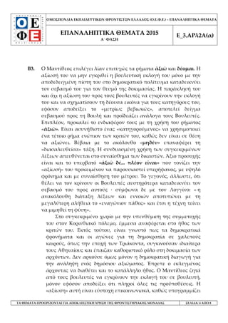 ΟΜΟΣΠΟΝΔΙΑ ΕΚΠΑΙΔΕΥΤΙΚΩΝ ΦΡΟΝΤΙΣΤΩΝ ΕΛΛΑΔΟΣ (Ο.Ε.Φ.Ε.) – ΕΠΑΝΑΛΗΠΤΙΚΑ ΘΕΜΑΤΑ
ΕΠΑΝΑΛΗΠΤΙΚΑ ΘΕΜΑΤΑ 2015
Α΄ ΦΑΣΗ
Ε_3.ΑΡλ2Α(α)
ΤΑ ΘΕΜΑΤΑ ΠΡΟΟΡΙΖΟΝΤΑΙ ΓΙΑ ΑΠΟΚΛΕΙΣΤΙΚΗ ΧΡΗΣΗ ΤΗΣ ΦΡΟΝΤΙΣΤΗΡΙΑΚΗΣ ΜΟΝΑΔΑΣ ΣΕΛΙΔΑ: 4 ΑΠΟ 8
Β3. Ο Μαντίθεος επιλέγει λίαν επιτυχώς τα ρήματα ἀξιῶ και δέομαι. Η
αξίωσή του να μην εγκριθεί η βουλευτική εκλογή του μόνο με την
αποδεδειγμένη πίστη του στο δημοκρατικό πολίτευμα καταδεικνύει
τον σεβασμό του για τον θεσμό της δοκιμασίας. Η παράκλησή του
και όχι η αξίωση του προς τους βουλευτές να εγκρίνουν την εκλογή
του και να σχηματίσουν τη δέουσα εικόνα για τους κατηγόρους του,
εφόσον αποδείξει το «μετρίως βεβιωκώς», αποτελεί δείγμα
σεβασμού προς τη Βουλή και προϊδεάζει ανάλογα τους Βουλευτές.
Επιπλέον, προκαλεί το ενδιαφέρον τους με τη χρήση του ρήματος
«ἀξιῶ». Είναι ασυνήθιστο ένας «κατηγορούμενος» να χρησιμοποιεί
ένα τέτοιο ρήμα ενώπιον των κριτών του, καθώς δεν είναι σε θέση
να αξιώνει. Βέβαια με το ακόλουθο «μηδέν» επαναφέρει τη
«διασαλευθείσα» τάξη. Η συνδυασμένη χρήση των συγκεκριμένων
λέξεων απευθύνεται στο συναίσθημα των δικαστών. Άξιο προσοχής
είναι και το υπερβατό «ἀξιῶ δέ... πλέον εἶναι» που τονίζει την
«αξίωσή» του προκειμένου να παρουσιαστεί υπερήφανος, με υψηλό
φρόνημα και με συναίσθηση του μέτρου. Το γεγονός, άλλωστε, ότι
θέλει να τον κρίνουν οι Βουλευτές αυστηρότερα καταδεικνύει τον
σεβασμό του προς αυτούς · σύμφωνα δε με τον Λογγίνο: « η
ανακόλουθη διάταξη λέξεων και εννοιών αποτυπώνει με τη
μεγαλύτερη αλήθεια το «εναγώνιον πάθος» και έτσι η τέχνη τείνει
να μιμηθεί τη φύση».
Στο συγκεκριμένο χωρίο με την υπενθύμιση της συμμετοχής
του στον Κορινθιακό πόλεμο, έμμεσα αναφέρεται στο ήθος των
κριτών του. Εκτός τούτου, είναι γνωστό πως τα δημοκρατικά
φρονήματα και οι αγώνες για τη δημοκρατία σε χαλεπούς
καιρούς, όπως την εποχή των Τριάκοντα, συγκινούσαν ιδιαίτερα
τους Αθηναίους και έπαιζαν καθοριστικό ρόλο στη δοκιμασία των
αρχόντων. Δεν αρκούσε όμως μόνον η δημοκρατική διαγωγή για
την ανάληψη ενός δημόσιου αξιώματος. Έπρεπε ο εκλεγμένος
άρχοντας να διαθέτει και το κατάλληλο ήθος. Ο Μαντίθεος ζητά
από τους βουλευτές να εγκρίνουν την εκλογή του σε βουλευτή,
μόνον εφόσον αποδείξει ότι πληροί όλες τις προϋποθέσεις. Η
«αξίωση» αυτή είναι εύστοχη επικοινωνιακά, καθώς υπογραμμίζει
 