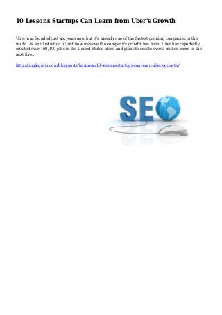 10 Lessons Startups Can Learn from Uber's Growth
Uber was founded just six years ago, but it's already one of the fastest growing companies in the
world. As an illustration of just how massive the company's growth has been, Uber has reportedly
created over 160,000 jobs in the United States alone and plans to create over a million more in the
next five…
http://singlegrain.com/blog-posts/business/10-lessons-startups-can-learn-ubers-growth/
 