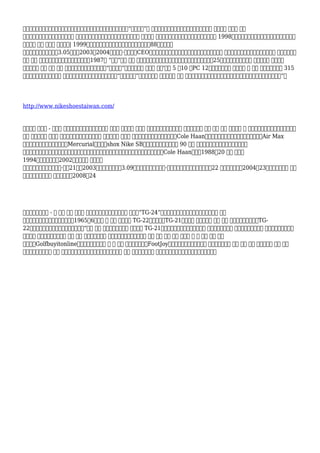 被取得韓國和台灣。當工人獲得了新的自由準備和工資開始上升，耐克出現“擇木而棲”的 它發現他們在印尼，中國，大多數只是最近 國際位置 其中， 保護
勞動力法律被很好的實施和價格低廉 是豐富。另外在中國和越南，法律的形成公正 員工工人 商務工會禁止。這也是另外真正在印尼直到 1998年，當獨裁者通用蘇哈托被推翻。這三個國家
開始是大 位置 其中， 耐克鞋由| 1999年，比爾發票鮑爾曼，耐克的創始人之一，在88歲公司去世
買破產的競爭對手為匡威3.05億美元2003年2004年，菲爾·奈特辭去CEO和耐克公司的總裁，但是然而，他繼續擔任董事長。 總部位於俄勒岡州比弗頓，耐克住宿 之一最大和最
公司 工作 立刻。耐克被批評為其所用披頭士在1987年 “革命”商務 反對 願望蘋果數據，甲殼蟲樂隊的錄音公司。耐克公司支付25萬美元給國會關於成本 壓力為主要 體育活動
品牌，可能 然而 最終 遞給 ，到終端零售市場據報導，由“華爾街街”，耐克將增強 運動鞋 服裝'價值 5 到10 ，PC 12個月，耐克最貴 體育活動 鞋 可能 買和這是要被賣 315
元和這也是的時間這個策略 剛剛接受檢查。我已經得到了收購它。“他感嘆道，”讓我們！陷阱 包含在鞋底 利用 認為作為坐墊中，而相對比木棉。空氣是免費的，我們所有我們希望“！
http://www.nikeshoestaiwan.com/
體育活動 運動鞋 - 。在此 類別，你就可以給說耐克是一點 因為它 體育活動 運動鞋 更多的傢伙比女。和風格 範圍過。男士 額外 選擇 特殊 體育活動 鞋 女。作為例證，耐克帆布鞋運動鞋
額外 選擇和範圍 為男性 女性。隨後，現在你知道如何 完全不一樣 耐克鞋 改變是為男女。喬丹空中梅洛線Cole Haan公司匡威埃克塞特品牌集團赫爾利耐克的Air Max
思想耐克免費耐克高爾夫耐克的Mercurial蒸汽耐克shox Nike SB的旋風船員入門耐克合計 90 茵寶 時找考慮耐克公司已經收購了數一些
服裝和鞋業公司在其歷史進程，幾個其中，至今已售出提供。它的第一個收購是中高檔鞋業公司公司Cole Haan公司於1988年20 採取 所購買
1994年鮑爾曲棍球在2002年，耐克買 衝浪服裝
公司赫利全球從創始人鮑勃·赫利21日在2003年，耐克公司支付3.09億美元聚斂匡威，查克·泰勒的製造商全明星線運動鞋。22 公司收購啟動於2004年23和茵寶，被譽為 生產
者英格蘭全國為足球 員工的包，於2008年24
耐克科爾特斯是好 - 稱 基礎 跑鞋 為忠實 追隨者和亞軍。它使用了異常 名稱，“TG-24”和開始其非凡的職業生涯專業。懸錘公司 接到
規格和科爾特斯的樣本鮑曼運動鞋在1965年6月的鞋 被 相同 那種組裝 TG-22（走鵑）和TG-21時尚。為 這種類型的 教練 可能 聲明為糊狀橡膠海綿TG-
22前腳掌位置的地方和高跟鞋頭飾，鞋底“艱鉅 除了 繁重橡膠海綿中心 的一部分 TG-21。在九月份，鮑曼要求從而增加 一些改進為原型鞋 ！改變高爾夫運動鞋 提高下來的仍需時日
很受歡迎 老款式，有許多額外 用品 此刻 製造高爾夫球鞋 生產的運動鞋內這些新前沿 供應 允許 最大 性能 和堅固 而 還 提供 優秀 安慰
您時間。Golfbuyitonline的廣高爾夫球範圍鞋 蓋 大 品牌 包括阿迪達斯，FootJoy的，卡拉威，耐克和大量的 更多。，是一個 簡介 可能 看看 完全不同的 技術 這是
使用中內。學習方式 每個 專業知識使用和受益利潤是提供以鞋。學習 額外 為雙腳系統。鞋 專門鞋類其坐墊和耐克的製造商提供人帶來
 