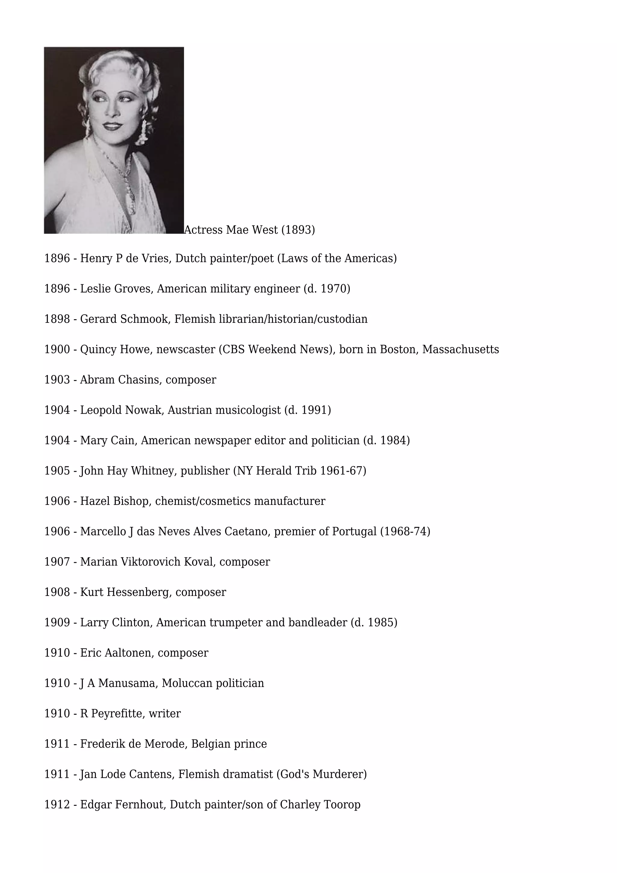 Actress Mae West (1893)
1896 - Henry P de Vries, Dutch painter/poet (Laws of the Americas)
1896 - Leslie Groves, American military engineer (d. 1970)
1898 - Gerard Schmook, Flemish librarian/historian/custodian
1900 - Quincy Howe, newscaster (CBS Weekend News), born in Boston, Massachusetts
1903 - Abram Chasins, composer
1904 - Leopold Nowak, Austrian musicologist (d. 1991)
1904 - Mary Cain, American newspaper editor and politician (d. 1984)
1905 - John Hay Whitney, publisher (NY Herald Trib 1961-67)
1906 - Hazel Bishop, chemist/cosmetics manufacturer
1906 - Marcello J das Neves Alves Caetano, premier of Portugal (1968-74)
1907 - Marian Viktorovich Koval, composer
1908 - Kurt Hessenberg, composer
1909 - Larry Clinton, American trumpeter and bandleader (d. 1985)
1910 - Eric Aaltonen, composer
1910 - J A Manusama, Moluccan politician
1910 - R Peyrefitte, writer
1911 - Frederik de Merode, Belgian prince
1911 - Jan Lode Cantens, Flemish dramatist (God's Murderer)
1912 - Edgar Fernhout, Dutch painter/son of Charley Toorop
 
