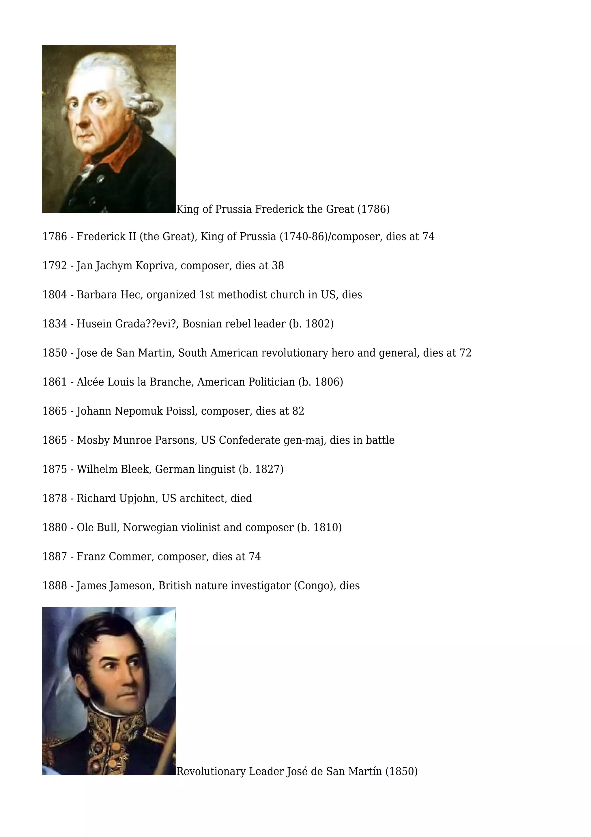 King of Prussia Frederick the Great (1786)
1786 - Frederick II (the Great), King of Prussia (1740-86)/composer, dies at 74
1792 - Jan Jachym Kopriva, composer, dies at 38
1804 - Barbara Hec, organized 1st methodist church in US, dies
1834 - Husein Grada??evi?, Bosnian rebel leader (b. 1802)
1850 - Jose de San Martin, South American revolutionary hero and general, dies at 72
1861 - Alcée Louis la Branche, American Politician (b. 1806)
1865 - Johann Nepomuk Poissl, composer, dies at 82
1865 - Mosby Munroe Parsons, US Confederate gen-maj, dies in battle
1875 - Wilhelm Bleek, German linguist (b. 1827)
1878 - Richard Upjohn, US architect, died
1880 - Ole Bull, Norwegian violinist and composer (b. 1810)
1887 - Franz Commer, composer, dies at 74
1888 - James Jameson, British nature investigator (Congo), dies
Revolutionary Leader José de San Martín (1850)
 
