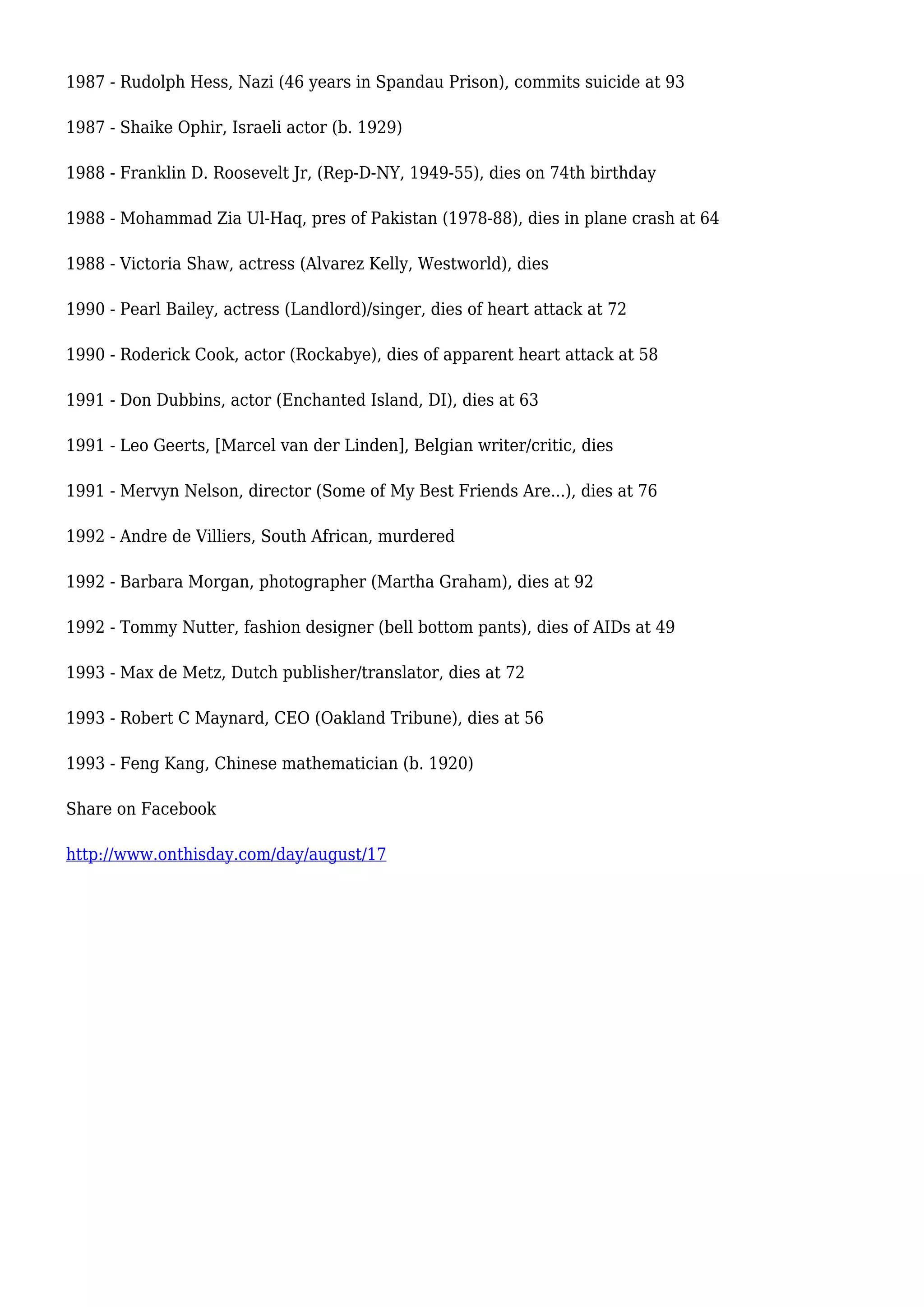 1987 - Rudolph Hess, Nazi (46 years in Spandau Prison), commits suicide at 93
1987 - Shaike Ophir, Israeli actor (b. 1929)
1988 - Franklin D. Roosevelt Jr, (Rep-D-NY, 1949-55), dies on 74th birthday
1988 - Mohammad Zia Ul-Haq, pres of Pakistan (1978-88), dies in plane crash at 64
1988 - Victoria Shaw, actress (Alvarez Kelly, Westworld), dies
1990 - Pearl Bailey, actress (Landlord)/singer, dies of heart attack at 72
1990 - Roderick Cook, actor (Rockabye), dies of apparent heart attack at 58
1991 - Don Dubbins, actor (Enchanted Island, DI), dies at 63
1991 - Leo Geerts, [Marcel van der Linden], Belgian writer/critic, dies
1991 - Mervyn Nelson, director (Some of My Best Friends Are...), dies at 76
1992 - Andre de Villiers, South African, murdered
1992 - Barbara Morgan, photographer (Martha Graham), dies at 92
1992 - Tommy Nutter, fashion designer (bell bottom pants), dies of AIDs at 49
1993 - Max de Metz, Dutch publisher/translator, dies at 72
1993 - Robert C Maynard, CEO (Oakland Tribune), dies at 56
1993 - Feng Kang, Chinese mathematician (b. 1920)
Share on Facebook
http://www.onthisday.com/day/august/17
 