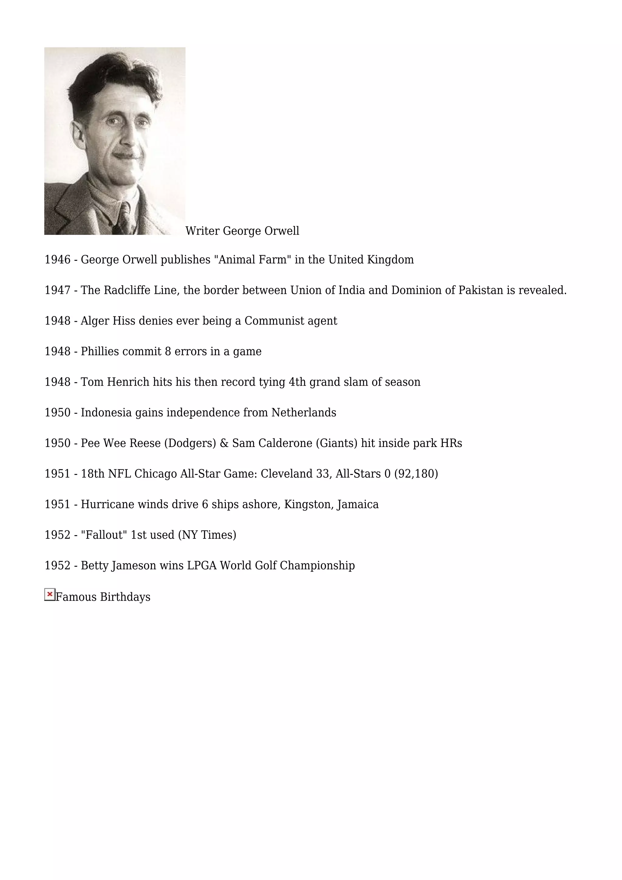 Writer George Orwell
1946 - George Orwell publishes "Animal Farm" in the United Kingdom
1947 - The Radcliffe Line, the border between Union of India and Dominion of Pakistan is revealed.
1948 - Alger Hiss denies ever being a Communist agent
1948 - Phillies commit 8 errors in a game
1948 - Tom Henrich hits his then record tying 4th grand slam of season
1950 - Indonesia gains independence from Netherlands
1950 - Pee Wee Reese (Dodgers) & Sam Calderone (Giants) hit inside park HRs
1951 - 18th NFL Chicago All-Star Game: Cleveland 33, All-Stars 0 (92,180)
1951 - Hurricane winds drive 6 ships ashore, Kingston, Jamaica
1952 - "Fallout" 1st used (NY Times)
1952 - Betty Jameson wins LPGA World Golf Championship
Famous Birthdays
 