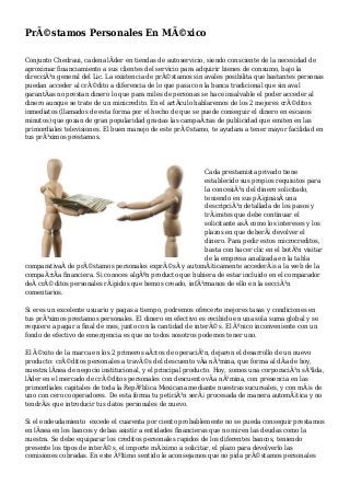 PrÃ©stamos Personales En MÃ©xico
Conjunto Chedraui, cadena lÃder en tiendas de autoservicio, siendo consciente de la necesidad de
aproximar financiamiento a sus clientes del servicio para adquirir bienes de consumo, bajo la
direcciÃ³n general del Lic. La existencia de prÃ©stamos sin avales posibilita que bastantes personas
puedan acceder al crÃ©dito a diferencia de lo que pasa con la banca tradicional que sin aval
garantÃas no prestan dinero lo que para miles de personas se hace insalvable el poder acceder al
dinero aunque se trate de un minicredito. En el artÃculo hablaremos de los 2 mejores crÃ©ditos
inmediatos (llamados de esta forma por el hecho de que se puede conseguir el dinero en escasos
minutos) que gozan de gran popularidad gracias las campaÃ±as de publicidad que emiten en las
primordiales televisiones. El buen manejo de este prÃ©stamo, te ayudara a tener mayor facilidad en
tus prÃ³ximos prestamos.
Cada prestamista privado tiene
establecido sus propios requisitos para
la concesiÃ³n del dinero solicitado,
teniendo en sus pÃ¡ginasÂ una
descripciÃ³n detallada de los pasos y
trÃ¡mites que debe continuar el
solicitante asÃ como los intereses y los
plazos en que deberÃ¡ devolver el
dinero. Para pedir estos microcreditos,
basta con hacer clic en el botÃ³n visitar
de la empresa analizada en la tabla
comparativaÂ de prÃ©stamos personales exprÃ©sÂ y automÃ¡ticamente accederÃ¡s a la web de la
compaÃ±Ãa financiera. Si conoces algÃºn producto que hubiera de estar incluido en el comparador
deÂ crÃ©ditos personales rÃ¡pidos que hemos creado, infÃ³rmanos de ello en la secciÃ³n
comentarios.
Si eres un excelente usuario y pagas a tiempo, podremos ofrecerte mejores tasas y condiciones en
tus prÃ³ximos prestamos personales. El dinero en efectivo es recibido en una sola suma global y se
requiere a pagar a final de mes, junto con la cantidad de interÃ©s. El Ãºnico inconveniente con un
fondo de efectivo de emergencia es que no todos nosotros podemos tener uno.
El Ã©xito de la marca en los 2 primeros aÃ±os de operaciÃ³n, dejaron el desarrollo de un nuevo
producto: crÃ©ditos personales a travÃ©s del descuento vÃa nÃ³mina, que forma al dÃa de hoy,
nuestra lÃnea de negocio institucional, y el principal producto. Hoy, somos una corporaciÃ³n sÃ³lida,
lÃder en el mercado de crÃ©ditos personales con descuento vÃa nÃ³mina, con presencia en las
primordiales capitales de toda la RepÃºblica Mexicana mediante nuestras sucursales, y con mÃ¡s de
uno con cero cooperadores. De esta forma tu peticiÃ³n serÃ¡ procesada de manera automÃ¡tica y no
tendrÃ¡s que introducir tus datos personales de nuevo.
Si el endeudamiento excede el cuarenta por ciento probablemente no se pueda conseguir prestamos
en lÃnea en los bancos y debas asistir a entidades financieras que no miren las deudas como la
nuestra. Se debe equiparar los creditos personales rapidos de los diferentes bancos, teniendo
presente los tipos de interÃ©s, el importe mÃ¡ximo a solicitar, el plazo para devolverlo las
comisiones cobradas. En este Ãºltimo sentido le aconsejamos que no pida prÃ©stamos personales
 