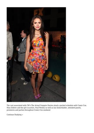 The cast associated with CW's The Actual Vampire Diaries stood a packed schedule with Comic-Con.
Nina Dobrev and the girl co-actors, Paul Wesley as well as Ian Somerhalder, attended panels,
premieres and parties throughout Comic-Con weekend
Continue Studying »
 