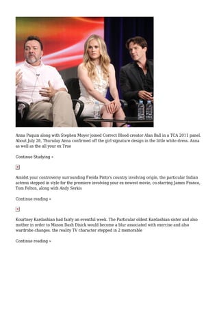 Anna Paquin along with Stephen Moyer joined Correct Blood creator Alan Ball in a TCA 2011 panel.
About July 28, Thursday Anna confirmed off the girl signature design in the little white dress. Anna
as well as the all your ex True
Continue Studying »
Amidst your controversy surrounding Freida Pinto's country involving origin, the particular Indian
actress stepped in style for the premiere involving your ex newest movie, co-starring James Franco,
Tom Felton, along with Andy Serkis
Continue reading »
Kourtney Kardashian had fairly an eventful week. The Particular oldest Kardashian sister and also
mother in order to Mason Dash Disick would become a blur associated with exercise and also
wardrobe changes. the reality TV character stepped in 2 memorable
Continue reading »
 