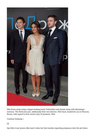 Mila Kunis along using a dapper-looking Justin Timberlake took friends along with Advantages
overseas. The Particular pair, additionally their own director, Will Gluck, headed for you to Moscow,
Russia, with regard to their movie's July 26 premiere. Mila
Continue Studying »
Spy Kids 4 star Jessica Alba hasn't allow her final months regarding pregnancy slow the girl down.
 