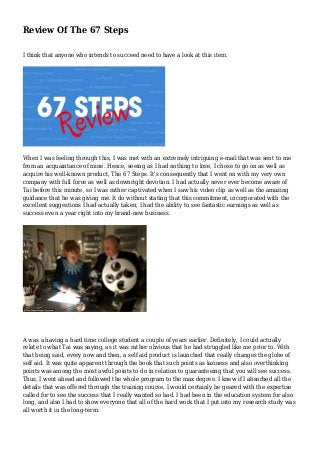 Review Of The 67 Steps
I think that anyone who intends to succeed need to have a look at this item.
When I was feeling through this, I was met with an extremely intriguing e-mail that was sent to me
from an acquaintance of mine. Hence, seeing as I had nothing to lose, I chose to go on as well as
acquire his well-known product, The 67 Steps. It's consequently that I went on with my very own
company with full force as well as downright devotion. I had actually never ever become aware of
Tai before this minute, so I was rather captivated when I saw his video clip as well as the amazing
guidance that he was giving me. It do without stating that this commitment, incorporated with the
excellent suggestions I had actually taken, I had the ability to see fantastic earnings as well as
success even a year right into my brand-new business.
A was a having a hard time college student a couple of years earlier. Definitely, I could actually
relate to what Tai was saying, as it was rather obvious that he had struggled like me prior to. With
that being said, every now and then, a self aid product is launched that really changes the globe of
self aid. It was quite apparent through the book that such points as laziness and also overthinking
points was among the most awful points to do in relation to guaranteeing that you will see success.
Thus, I went ahead and followed the whole program to the max degree. I knew if I absorbed all the
details that was offered through the training course, I would certainly be geared with the expertise
called for to see the success that I really wanted so bad. I had been in the education system for also
long, and also I had to show everyone that all of the hard work that I put into my research study was
all worth it in the long-term.
 