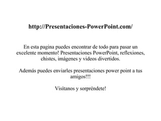 http://Presentaciones-PowerPoint.com/ En esta pagina puedes encontrar de todo para pasar un excelente momento! Presentaciones PowerPoint, reflexiones, chistes, imágenes y videos divertidos. Además puedes enviarles presentaciones power point a tus amigos!!! Visítanos y sorpréndete!