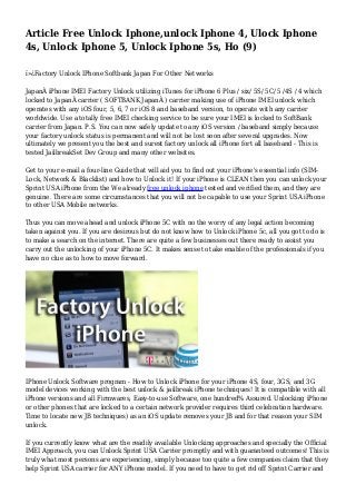 Article Free Unlock Iphone,unlock Iphone 4, Ulock Iphone
4s, Unlock Iphone 5, Unlock Iphone 5s, Ho (9)
ï»¿Factory Unlock IPhone Softbank Japan For Other Networks
JapanÂ iPhone IMEI Factory Unlock utilizing iTunes for iPhone 6 Plus / six/ 5S/ 5C/ 5 /4S / 4 which
locked to JapanÂ carrier ( SOFTBANK JapanÂ ) carrier making use of iPhone IMEI unlock which
operates with any iOS four, 5, 6, 7 or iOS 8 and baseband version, to operate with any carrier
worldwide. Use a totally free IMEI checking service to be sure your IMEI is locked to SoftBank
carrier from Japan. P.S. You can now safely update to any iOS version / baseband simply because
your factory unlock status is permanent and will not be lost soon after several upgrades. Now
ultimately we present you the best and surest factory unlock all iPhone fort all baseband - This is
tested JailbreakSet Dev Group and many other websites.
Get to your e-mail a four-line Guide that will aid you to find out your iPhone's essential info (SIM-
Lock, Network & Blacklist) and how to Unlock it! If your iPhone is CLEAN then you can unlock your
Sprint USA iPhone from the We already free unlock iphone tested and verified them, and they are
genuine. There are some circumstances that you will not be capable to use your Sprint USA iPhone
to other USA Mobile networks.
Thus you can move ahead and unlock iPhone 5C with no the worry of any legal action becoming
taken against you. If you are desirous but do not know how to Unlock iPhone 5c, all you got to do is
to make a search on the internet. There are quite a few businesses out there ready to assist you
carry out the unlocking of your iPhone 5C. It makes sense to take enable of the professionals if you
have no clue as to how to move forward.
IPhone Unlock Software program - How to Unlock iPhone for your iPhone 4S, four, 3GS, and 3G
model devices working with the best unlock & jailbreak iPhone techniques! It is compatible with all
iPhone versions and all Firmwares, Easy-to-use Software, one hundred% Assured. Unlocking iPhone
or other phones that are locked to a certain network provider requires third celebration hardware.
Time to locate new JB techniques) as an iOS update removes your JB and for that reason your SIM
unlock.
If you currently know what are the readily available Unlocking approaches and specially the Official
IMEI Approach, you can Unlock Sprint USA Carrier promptly and with guaranteed outcomes! This is
truly what most persons are experiencing, simply because too quite a few companies claim that they
help Sprint USA carrier for ANY iPhone model. If you need to have to get rid off Sprint Carrier and
 