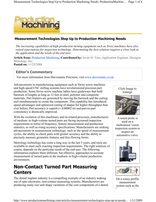 Measurement Technologies Step Up to Production Machining Needs
The increasing capabilities of high-production turning equipment such as Swiss machines have also
raised expectations for inspection technology. Determining the best solution requires a close look at
the application and the needs of the end user.
Article from: Production Machining, Contributed by: Javier O. Vera, Application Engineer, Hexagon
Metrology, Inc.
Posted on: 11/25/2008
Editor's Commentary
For more information from Davromatic Precision, visit www.davromatic.co.uk.
Advancements in manufacturing equipment such as Swiss screw machines
and high-speed CNC milling systems have revolutionized precision part
production. Some Swiss screw machine lathes have guideways that hold
barstock of lengths as long as 12 feet in steel, polymer and composite
materials. Part features are generated by moving the barstock and the cutting
tool simultaneously to create the component. This capability has introduced
speed advantages and optimized cutting of shapes for higher throughput than
ever before. Part accuracy is superb (± 0.00002 in) and part-to-part
consistency is drastically improved.
With the evolution of this machinery and its related processes, manufacturers
of medium- to high-volume turned parts are facing increased inspection
requirements in terms of frequency, feature measurement and production
statistics, as well as rising accuracy specifications. Manufacturers are seeking
advancements in measurement technology, such as the speed of measurement
cycles, the ability to check parts with greater accuracy and the ability to
precisely measure geometric features and free-flowing forms.
Metrology technology has come a long way in the last 5 years, and tools are
available to meet such exacting inspection requirements. The right solution, of
course, depends on the particular needs of the end user. The following
information explains three different, but effective, approaches to accurate
measurement of turned parts in the medium- to high-volume production
environment.
Non-Contact Turned Part Measuring
Centers
The dental implant industry is a compelling example of an industry making
use of opto-electronic, non-contact measuring systems. Manufacturers are
producing many size and shape variations of the core components of a dental
Click Image to
Enlarge
A touch probe is
used on a
multisensor vision
inspection system to
inspect an
automotive valve.
On a rotary profile
measurement
system such as the
Tesascan, the object
Page 1 of 4Measurement Technologies Step Up to Production Machining Needs: ProductionMachini...
1/11/2009http://www.productionmachining.com/articles/measurement-technologies-step-up-to-produ...
 