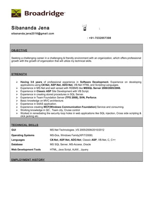 Sibananda Jena :
sibananda.jena2016@gmail.com
: +91-7032857398
OBJECTIVE
Seeking a challenging career in a challenging & friendly environment with an organization, which offers professional
growth with the growth of organization that will utilize my technical skills.
STRENGTH
 Having 3.6 years of professional experience in Software Development. Experience on developing
applications using C#.Net, ASP.Net, ADO.Net, VB.Net HTML and Scripting Languages.
 Experience in MS.Net and well versed with RDBMS like MSSQL Server 2000/2005/2008.
 Experience in Classic ASP Site Development with VB Script.
 Experience in creating stored procedures in SQL Server.
 Experience in Team Foundation Server (TFS 2008), SVN, Perforce.
 Basic knowledge on MVC architecture.
 Experience in SAAS application.
 Experience creating WCF(Windows Communication Foundation) Service and consuming.
 Working knowledge in QC , Team city, Cruise control
 Worked in remediating the security loop holes in web applications like SQL injection, Cross side scripting &
click jacking etc.
TECHNICAL SKILLS
GUI MS.Net Technologies ,VS 2005/2008/2010/2012
Operating Systems MS-Dos, Windows Family(XP/7/2008)
Languages C#.Net, ASP.Net, ADO.Net, Classic ASP, VB.Net, C, C++
Database MS SQL Server, MS-Access ,Oracle
Web Development Tools HTML, Java Script, AJAX , Jquery
EMPLOYMENT HISTORY
 