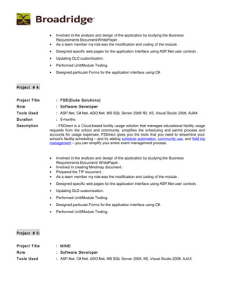 • Involved in the analysis and design of the application by studying the Business
Requirements Document/WhitePaper .
• As a team member my role was the modification and coding of the module .
• Designed specific web pages for the application interface using ASP.Net user controls .
• Updating DLD customization.
• Performed Unit/Module Testing.
• Designed particular Forms for the application interface using C#.
Project # 4:
Project Title : FSD(Dude Solutions)
Role : Software Developer
Tools Used : ASP.Net, C#.Net, ADO.Net, MS SQL Server 2008 R2, IIS, Visual Studio 2008, AJAX
Duration : 9 months
Description : FSDirect is a Cloud-based facility usage solution that manages educational facility usage
requests from the school and community, simplifies the scheduling and permit process and
accounts for usage expenses. FSDirect gives you the tools that you need to streamline your
school’s facility scheduling – and by adding schedule automation, community use, and field trip
management – you can simplify your entire event management process.
• Involved in the analysis and design of the application by studying the Business
Requirements Document/ WhitePaper .
• Involved in creating Mindmap document .
• Prepared the TIP document .
• As a team member my role was the modification and coding of the module .
• Designed specific web pages for the application interface using ASP.Net user controls .
• Updating DLD customization.
• Performed Unit/Module Testing.
• Designed particular Forms for the application interface using C#.
• Performed Unit/Module Testing.
Project # 5:
Project Title : MIND
Role : Software Developer
Tools Used : ASP.Net, C#.Net, ADO.Net, MS SQL Server 2005, IIS, Visual Studio 2008, AJAX
 