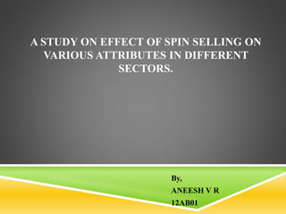 A STUDY ON EFFECT OF SPIN SELLING ON
VARIOUS ATTRIBUTES IN DIFFERENT
SECTORS.
By,
ANEESH V R
12AB01
 
