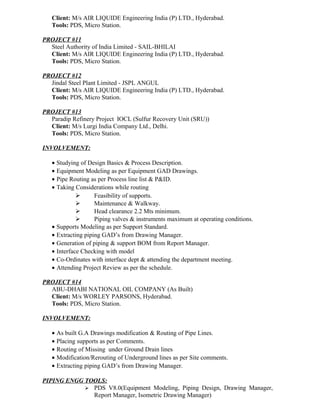 Client: M/s AIR LIQUIDE Engineering India (P) LTD., Hyderabad.
Tools: PDS, Micro Station.
PROJECT #11
Steel Authority of India Limited - SAIL-BHILAI
Client: M/s AIR LIQUIDE Engineering India (P) LTD., Hyderabad.
Tools: PDS, Micro Station.
PROJECT #12
Jindal Steel Plant Limited - JSPL ANGUL
Client: M/s AIR LIQUIDE Engineering India (P) LTD., Hyderabad.
Tools: PDS, Micro Station.
PROJECT #13
Paradip Refinery Project IOCL (Sulfur Recovery Unit (SRU))
Client: M/s Lurgi India Company Ltd., Delhi.
Tools: PDS, Micro Station.
INVOLVEMENT:
• Studying of Design Basics & Process Description.
• Equipment Modeling as per Equipment GAD Drawings.
• Pipe Routing as per Process line list & P&ID.
• Taking Considerations while routing
 Feasibility of supports.
 Maintenance & Walkway.
 Head clearance 2.2 Mts minimum.
 Piping valves & instruments maximum at operating conditions.
• Supports Modeling as per Support Standard.
• Extracting piping GAD’s from Drawing Manager.
• Generation of piping & support BOM from Report Manager.
• Interface Checking with model
• Co-Ordinates with interface dept & attending the department meeting.
• Attending Project Review as per the schedule.
PROJECT #14
ABU-DHABI NATIONAL OIL COMPANY (As Built)
Client: M/s WORLEY PARSONS, Hyderabad.
Tools: PDS, Micro Station.
INVOLVEMENT:
• As built G.A Drawings modification & Routing of Pipe Lines.
• Placing supports as per Comments.
• Routing of Missing under Ground Drain lines
• Modification/Rerouting of Underground lines as per Site comments.
• Extracting piping GAD’s from Drawing Manager.
PIPING ENGG TOOLS:
 PDS V8.0(Equipment Modeling, Piping Design, Drawing Manager,
Report Manager, Isometric Drawing Manager)
 