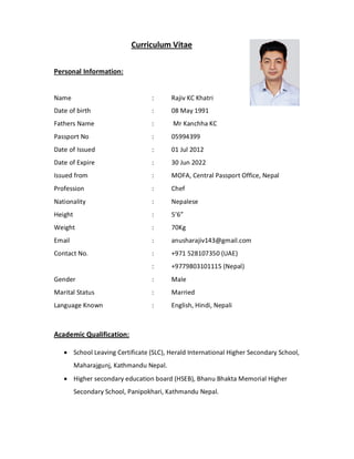 Curriculum Vitae
Personal Information:
Name : Rajiv KC Khatri
Date of birth : 08 May 1991
Fathers Name : Mr Kanchha KC
Passport No : 05994399
Date of Issued : 01 Jul 2012
Date of Expire : 30 Jun 2022
Issued from : MOFA, Central Passport Office, Nepal
Profession : Chef
Nationality : Nepalese
Height : 5’6”
Weight : 70Kg
Email : anusharajiv143@gmail.com
Contact No. : +971 528107350 (UAE)
: +9779803101115 (Nepal)
Gender : Male
Marital Status : Married
Language Known : English, Hindi, Nepali
Academic Qualification:
 School Leaving Certificate (SLC), Herald International Higher Secondary School,
Maharajgunj, Kathmandu Nepal.
 Higher secondary education board (HSEB), Bhanu Bhakta Memorial Higher
Secondary School, Panipokhari, Kathmandu Nepal.
 