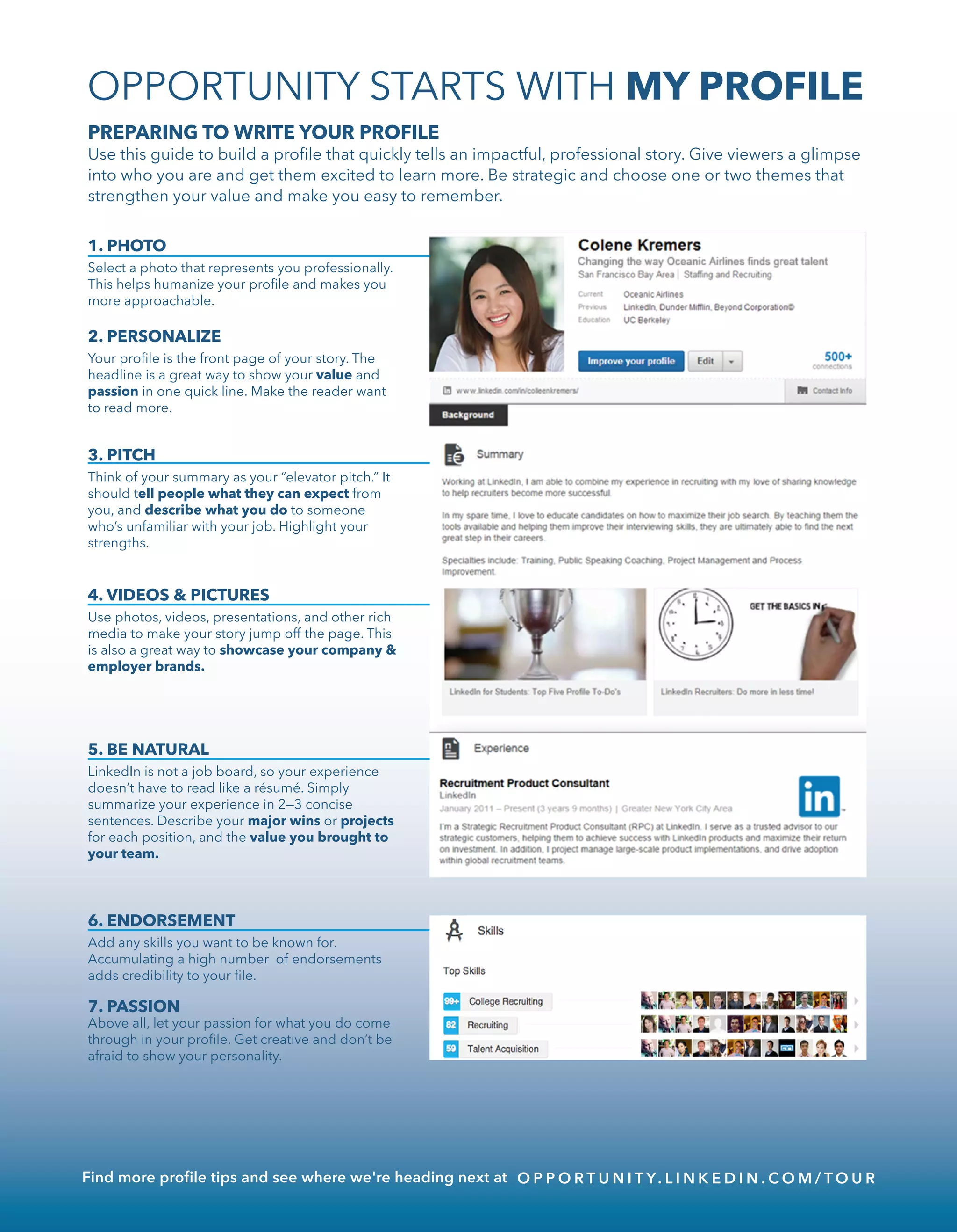 6. ENDORSEMENT
Add any skills you want to be known for.
Accumulating a high number of endorsements
adds credibility to your ﬁle.
1. PHOTO
Select a photo that represents you professionally.
This helps humanize your proﬁle and makes you
more approachable.
2. PERSONALIZE
Your proﬁle is the front page of your story. The
headline is a great way to show your value and
passion in one quick line. Make the reader want
to read more.
PREPARING TO WRITE YOUR PROFILE
Use this guide to build a proﬁle that quickly tells an impactful, professional story. Give viewers a glimpse
into who you are and get them excited to learn more. Be strategic and choose one or two themes that
strengthen your value and make you easy to remember.
3. PITCH
Think of your summary as your “elevator pitch.” It
should tell people what they can expect from
you, and describe what you do to someone
who’s unfamiliar with your job. Highlight your
strengths.
4. VIDEOS & PICTURES
Use photos, videos, presentations, and other rich
media to make your story jump off the page. This
is also a great way to showcase your company &
employer brands.
5. BE NATURAL
LinkedIn is not a job board, so your experience
doesn’t have to read like a résumé. Simply
summarize your experience in 2—3 concise
sentences. Describe your major wins or projects
for each position, and the value you brought to
your team.
7. PASSION
Above all, let your passion for what you do come
through in your proﬁle. Get creative and don’t be
afraid to show your personality.
OPPORTUNITY STARTS WITH MY PROFILE
Find more proﬁle tips and see where we're heading next at O P P O R T U N I T Y. L I N K E D I N . C O M / T O U R
 