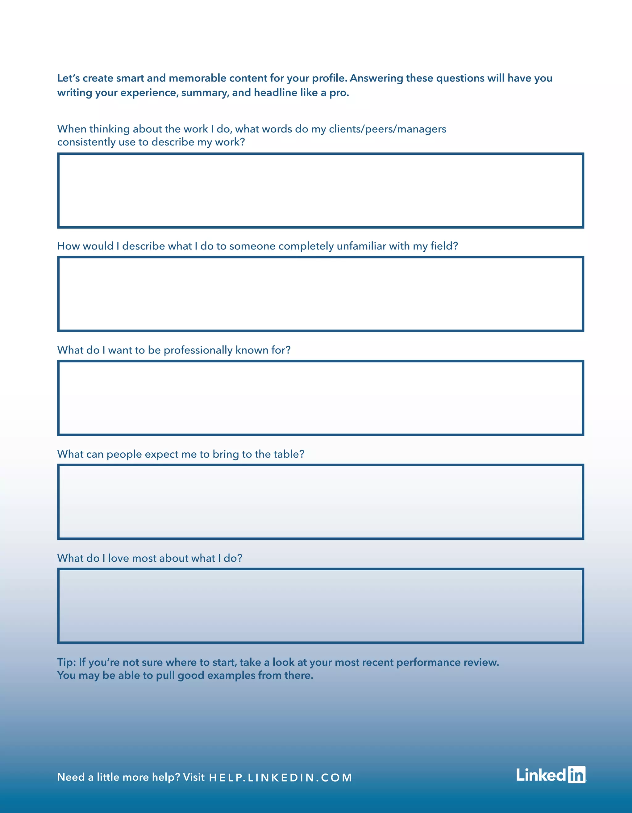 When thinking about the work I do, what words do my clients/peers/managers
consistently use to describe my work?
How would I describe what I do to someone completely unfamiliar with my ﬁeld?
What do I want to be professionally known for?
What can people expect me to bring to the table?
What do I love most about what I do?
Tip: If you’re not sure where to start, take a look at your most recent performance review.
You may be able to pull good examples from there.
Let’s create smart and memorable content for your proﬁle. Answering these questions will have you
writing your experience, summary, and headline like a pro.
Need a little more help? Visit H E L P. L I N K E D I N . C O M
 