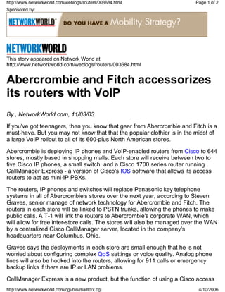 Sponsored by:
This story appeared on Network World at
http://www.networkworld.com/weblogs/routers/003684.html
Abercrombie and Fitch accessorizes
its routers with VoIP
By , NetworkWorld.com, 11/03/03
If you've got teenagers, then you know that gear from Abercrombie and Fitch is a
must-have. But you may not know that that the popular clothier is in the midst of
a large VoIP rollout to all of its 600-plus North American stores.
Abercrombie is deploying IP phones and VoIP-enabled routers from Cisco to 644
stores, mostly based in shopping malls. Each store will receive between two to
five Cisco IP phones, a small switch, and a Cisco 1700 series router running
CallManager Express - a version of Cisco's IOS software that allows its access
routers to act as mini-IP PBXs.
The routers, IP phones and switches will replace Panasonic key telephone
systems in all of Abercrombie's stores over the next year, according to Steven
Graves, senior manage of network technology for Abercrombie and Fitch. The
routers in each store will be linked to PSTN trunks, allowing the phones to make
public calls. A T-1 will link the routers to Abercrombie's corporate WAN, which
will allow for free inter-store calls. The stores will also be managed over the WAN
by a centralized Cisco CallManager server, located in the company's
headquarters near Columbus, Ohio.
Graves says the deployments in each store are small enough that he is not
worried about configuring complex QoS settings or voice quality. Analog phone
lines will also be hooked into the routers, allowing for 911 calls or emergency
backup links if there are IP or LAN problems.
CallManager Express is a new product, but the function of using a Cisco access
Page 1 of 2http://www.networkworld.com/weblogs/routers/003684.html
4/10/2006http://www.networkworld.com/cgi-bin/mailto/x.cgi
 
