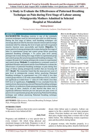 International Journal of Trend in Scientific Research and Development (IJTSRD)
Volume 5 Issue 5, July-August 2021 Available Online: www.ijtsrd.com e-ISSN: 2456 – 6470
@ IJTSRD | Unique Paper ID – IJTSRD43786 | Volume – 5 | Issue – 5 | Jul-Aug 2021 Page 1084
A Study to Evaluate the Effectiveness of Patterned Breathing
Technique on Pain during First Stage of Labour among
Primigravida Mothers Admitted in Selected
Hospital at Moradabad
Shahnaj Qumer
Nursing Lecturer, Integral University, Lucknow, Uttar Pradesh, India
ABSTRACT
BACKGROUND: Breathing exercise is one of the extremely
recurrent techniques used for universal pain relief on child bearing.
During the first stage of labour, such breathing techniques can
encourage physical relief by decrease muscles tension and encourage
emotional relief by reducing the level of pain and well-oxygenated
muscles function more successfully and fruitful. Objective: To
assess pain level among primigravida women during the first stage of
labor in experimental group and control group before practicing
patterned breathing technique. • To assess pain level among
primigravida women during first stage of labor in experimental group
and control group after practicing patterned breathing technique. • To
compare the pain level among primigravida women in experimental
and control group. Methods: A comprehensive systematic search of
published literature and journal articles from Pubmed to evaluate the
effectiveness of patterned breathing technique on pain during first
stage of labour among primigravida mothers that are focusing till
2017. Result: The researcher found that the mean pre-test score of
pain level in primigravida women before practicing Patterned
breathing technique in experimental was (2.6) which is less than
control group which is (2.8) with a mean difference of (0.2), which is
not significant as evident from ‘z’ value of (1.68) which is less than
0.05 level of significance. Conclusion: It was concluded from the
statistical tests that practicing selected Patterned breathing technique
was effective in reduction of pain among primigravida women during
first stage of labor. Analysis of data showed that there was a
significant difference between pre test and post test pain scores of
pain level in experimental group after practicing Patterned breathing
technique and without practicing Patterned breathing technique
control group.
KEYWORDS: Effectiveness, Patterned Breathing Technique, Labour
Pain, Primigravida Women
How to cite this paper: Shahnaj Qumer
"A Study to Evaluate the Effectiveness
of Patterned Breathing Technique on
Pain during First Stage of Labour among
Primigravida Mothers Admitted in
Selected Hospital at Moradabad"
Published in
International
Journal of Trend in
Scientific Research
and Development
(ijtsrd), ISSN: 2456-
6470, Volume-5 |
Issue-5, August
2021, pp.1084-1100, URL:
www.ijtsrd.com/papers/ijtsrd43786.pdf
Copyright © 2021 by author (s) and
International Journal of Trend in
Scientific Research and Development
Journal. This is an
Open Access article
distributed under the
terms of the Creative Commons
Attribution License (CC BY 4.0)
(http://creativecommons.org/licenses/by/4.0)
INTRODUCTION
“Pregnancy is a process that invites you to surrender
to the unseen force behind all life.”
-Judy Ford
Pregnancy and childbirth is a very special time in
every woman’s life which bring physical and
emotional changes in the body. Pregnancy is one of
the biggest imaginations and it changes into a worse
dream when labour pain is progress. Labour can
appear to be like a painful event of many pregnant
women. First-time mothers are more likely to give
their pain a higher rating than a woman who’ve had
babies before. The childbearing women experience
pain and discomforts during labour.
A pregnant woman, who breathes properly, in a
pattern or rhythm during labor, benefits both herself
IJTSRD43786
 