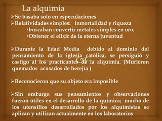La alquimia
Se basaba solo en especulaciones
Relatividades simples: inmortalidad y riqueza
•buscaban convertir metales simples en oro.
•Obtener el elixir de la eterna juventud
Durante la Edad Media debido al dominio del
pensamiento de la iglesia católica, se persiguió y
castigo al los practicantes de la alquimia. (Murieron
quemados acusados de herejía )
Reconocieron que su objeto era imposible
Sin embargo sus pensamientos y observaciones
fueron útiles en el desarrollo de la química; mucho de
los utensilios desarrollados por los alquimistas se
aplican y utilizan actualmente en los laboratorios
 