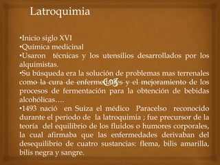 Latroquimia
•Inicio siglo XVI
•Química medicinal
•Usaron técnicas y los utensilios desarrollados por los
alquimistas.
•Su búsqueda era la solución de problemas mas terrenales
como la cura de enfermedades y el mejoramiento de los
procesos de fermentación para la obtención de bebidas
alcohólicas….
•1493 nació en Suiza el médico Paracelso reconocido
durante el periodo de la latroquimia ; fue precursor de la
teoría del equilibrio de los fluidos o humores corporales,
la cual afirmaba que las enfermedades derivaban del
desequilibrio de cuatro sustancias: flema, bilis amarilla,
bilis negra y sangre.
 