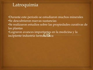 Latroquimia
•Durante este periodo se estudiaron muchos minerales
•Se descubrieron nuevas sustancias
•Se realizaron estudios sobre las propiedades curativas de
las plantas
•Lograron avances importantes en la medicina y la
incipiente industria farmacéutica
 